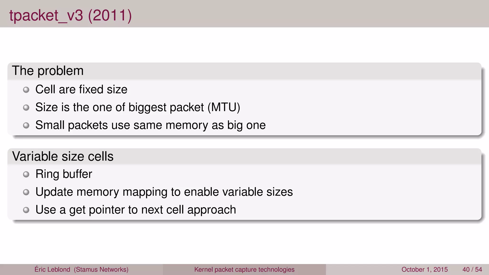 tpacket_v3 (2011)
The problem
Cell are ﬁxed size
Size is the one of biggest packet (MTU)
Small packets use same memory as big one
Variable size cells
Ring buffer
Update memory mapping to enable variable sizes
Use a get pointer to next cell approach
Éric Leblond (Stamus Networks) Kernel packet capture technologies October 1, 2015 40 / 54
 