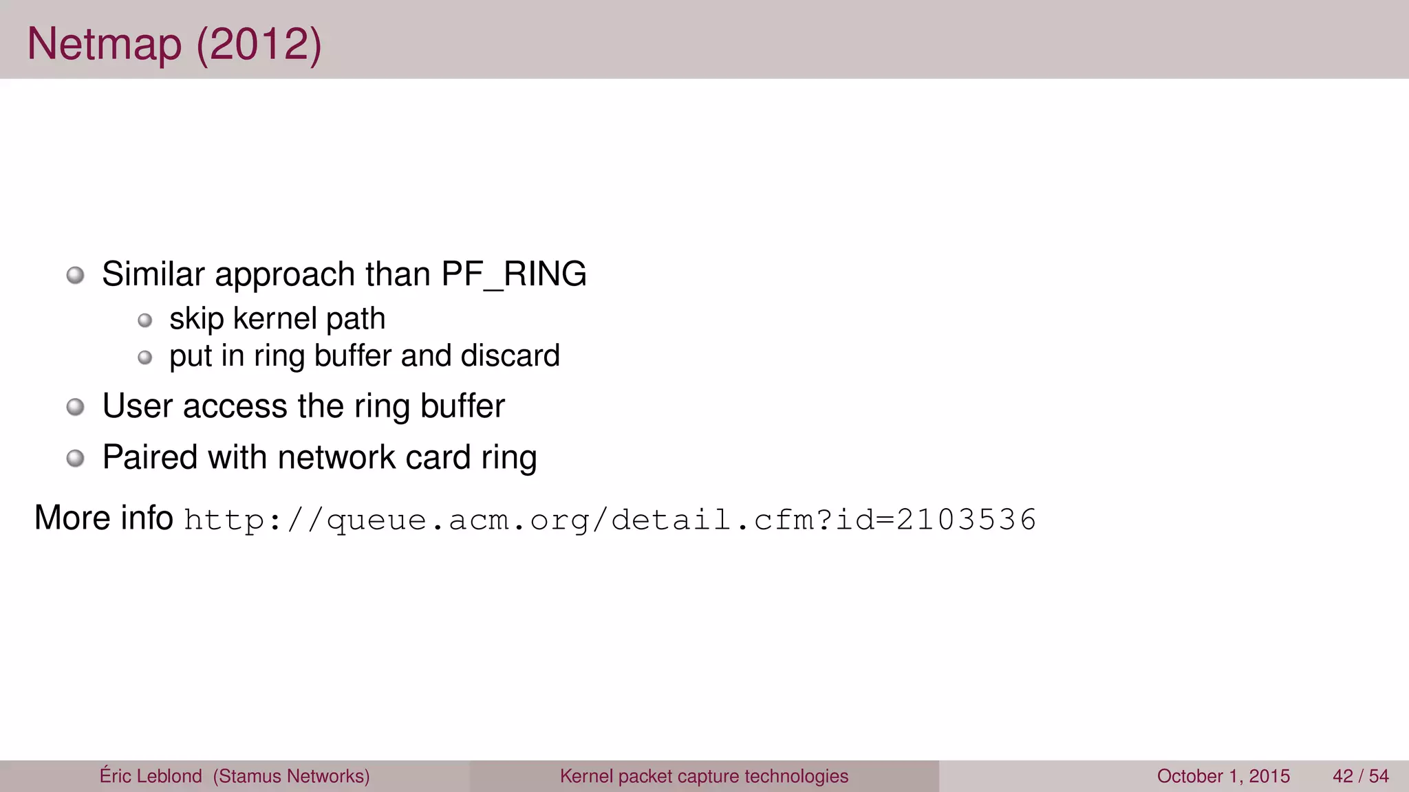 Netmap (2012)
Similar approach than PF_RING
skip kernel path
put in ring buffer and discard
User access the ring buffer
Paired with network card ring
More info http://queue.acm.org/detail.cfm?id=2103536
Éric Leblond (Stamus Networks) Kernel packet capture technologies October 1, 2015 42 / 54
 