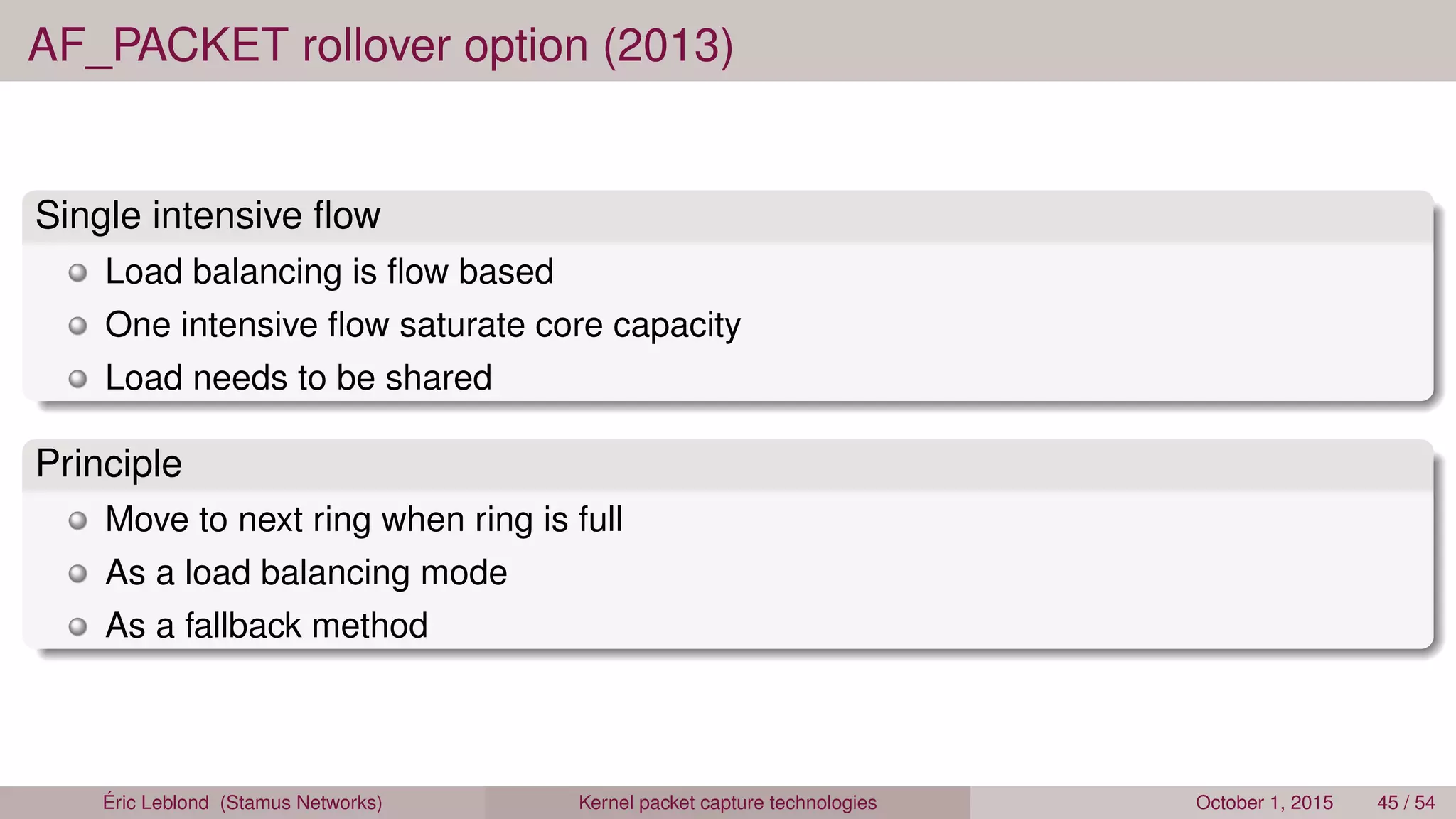 AF_PACKET rollover option (2013)
Single intensive ﬂow
Load balancing is ﬂow based
One intensive ﬂow saturate core capacity
Load needs to be shared
Principle
Move to next ring when ring is full
As a load balancing mode
As a fallback method
Éric Leblond (Stamus Networks) Kernel packet capture technologies October 1, 2015 45 / 54
 