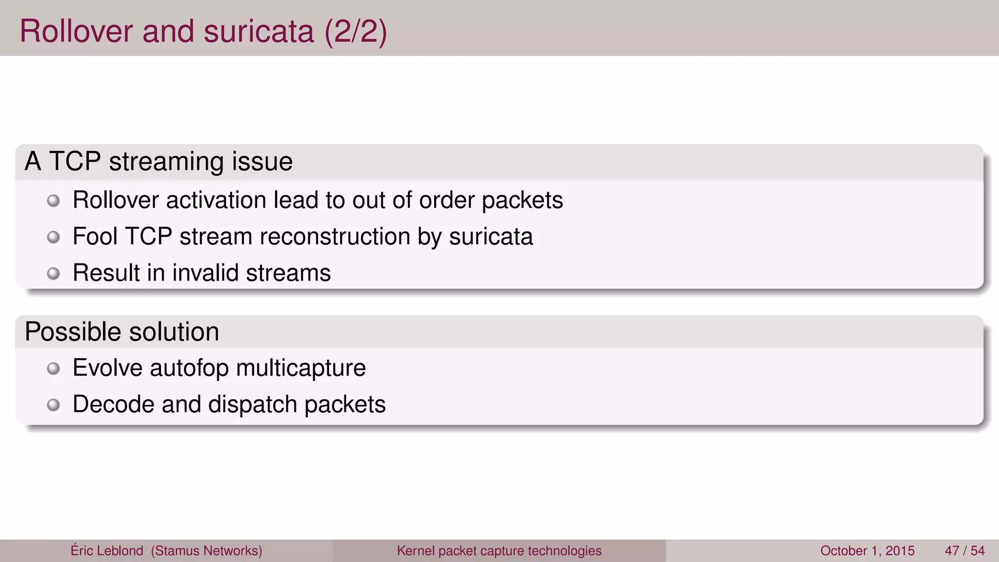 Rollover and suricata (2/2)
A TCP streaming issue
Rollover activation lead to out of order packets
Fool TCP stream reconstruction by suricata
Result in invalid streams
Possible solution
Evolve autofop multicapture
Decode and dispatch packets
Éric Leblond (Stamus Networks) Kernel packet capture technologies October 1, 2015 47 / 54
 