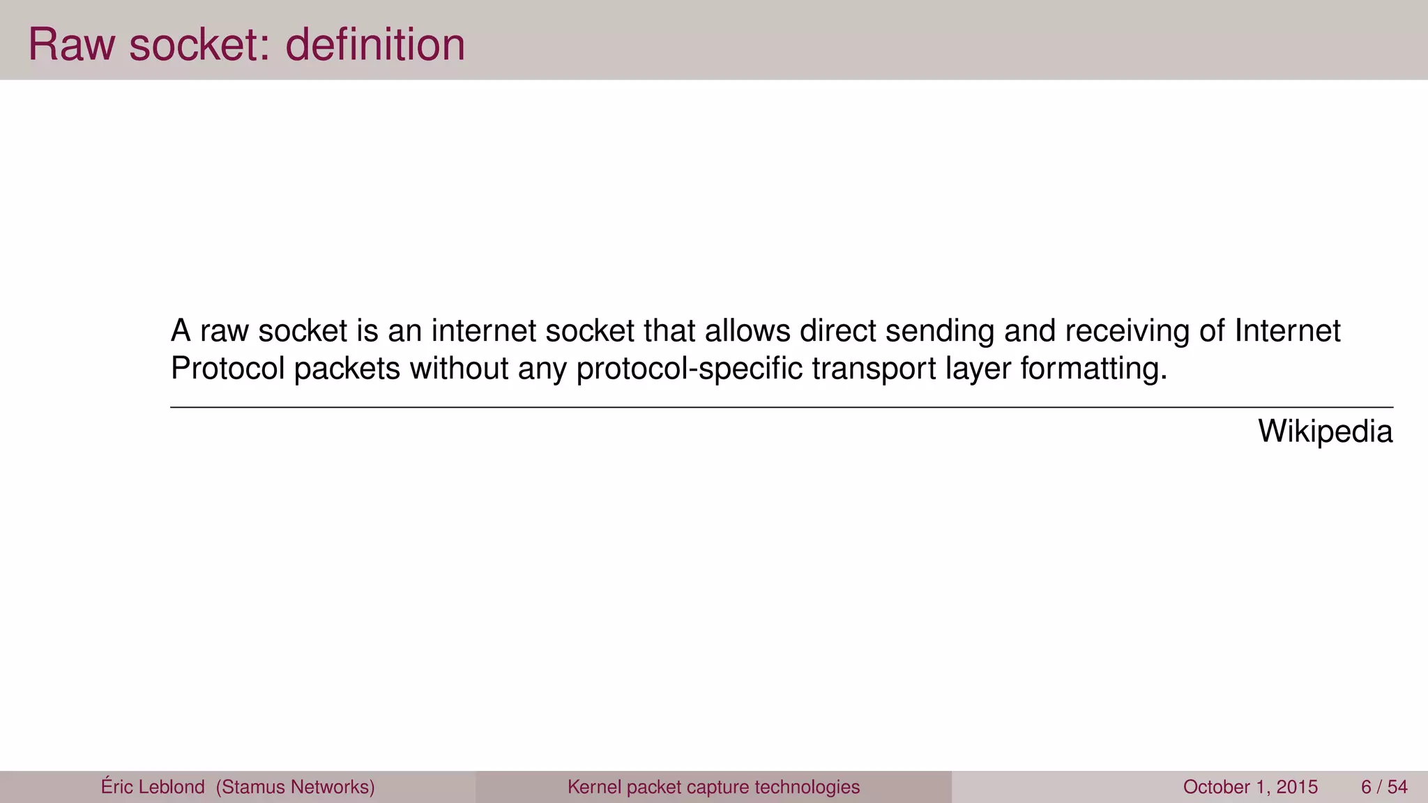 Raw socket: deﬁnition
A raw socket is an internet socket that allows direct sending and receiving of Internet
Protocol packets without any protocol-speciﬁc transport layer formatting.
Wikipedia
Éric Leblond (Stamus Networks) Kernel packet capture technologies October 1, 2015 6 / 54
 