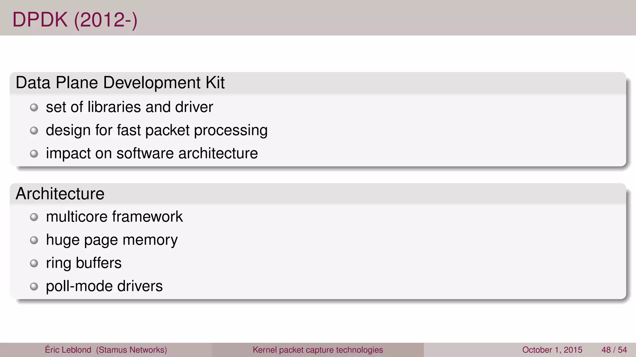 DPDK (2012-)
Data Plane Development Kit
set of libraries and driver
design for fast packet processing
impact on software architecture
Architecture
multicore framework
huge page memory
ring buffers
poll-mode drivers
Éric Leblond (Stamus Networks) Kernel packet capture technologies October 1, 2015 48 / 54
 