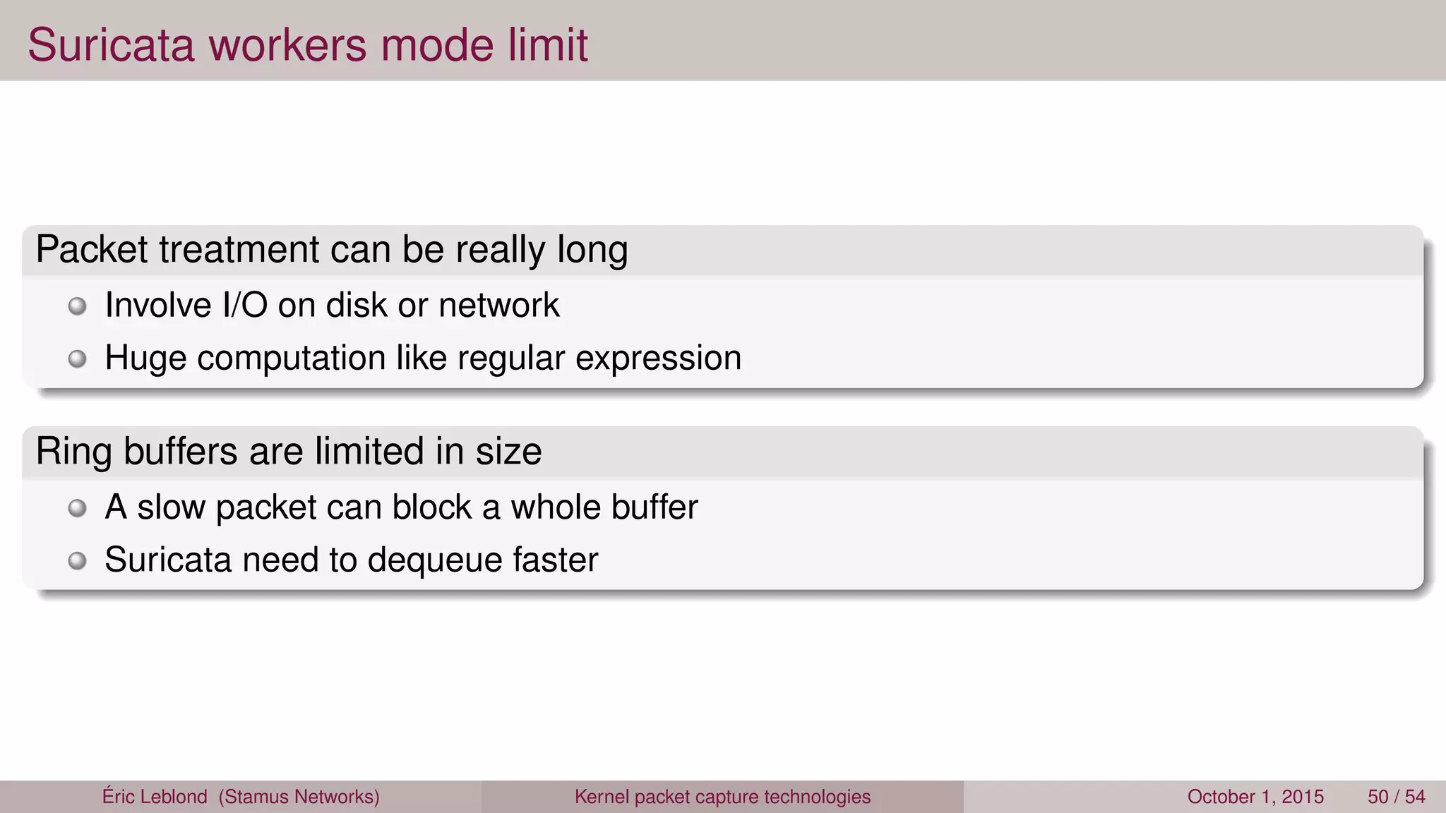 Suricata workers mode limit
Packet treatment can be really long
Involve I/O on disk or network
Huge computation like regular expression
Ring buffers are limited in size
A slow packet can block a whole buffer
Suricata need to dequeue faster
Éric Leblond (Stamus Networks) Kernel packet capture technologies October 1, 2015 50 / 54
 