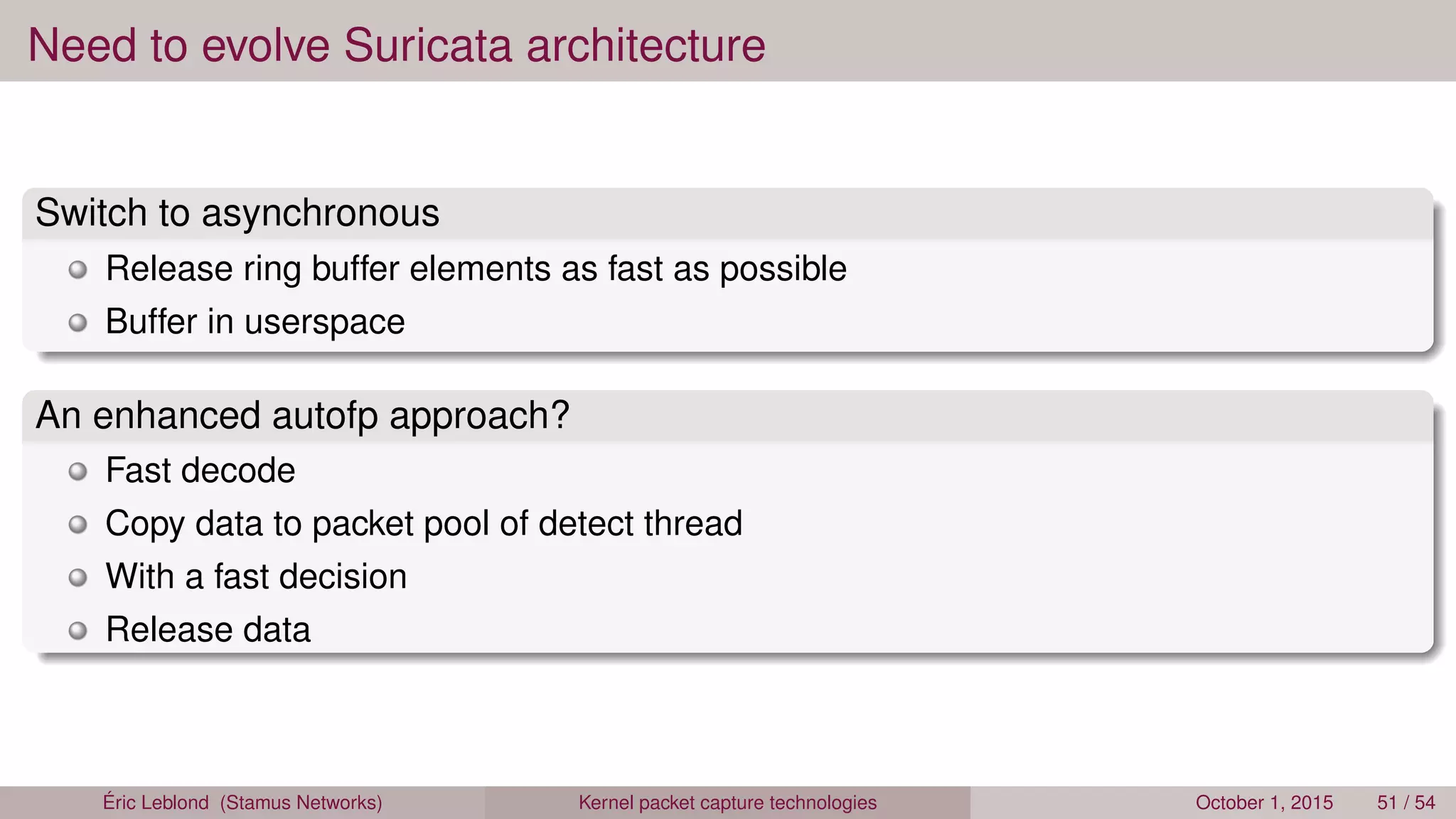 Need to evolve Suricata architecture
Switch to asynchronous
Release ring buffer elements as fast as possible
Buffer in userspace
An enhanced autofp approach?
Fast decode
Copy data to packet pool of detect thread
With a fast decision
Release data
Éric Leblond (Stamus Networks) Kernel packet capture technologies October 1, 2015 51 / 54
 