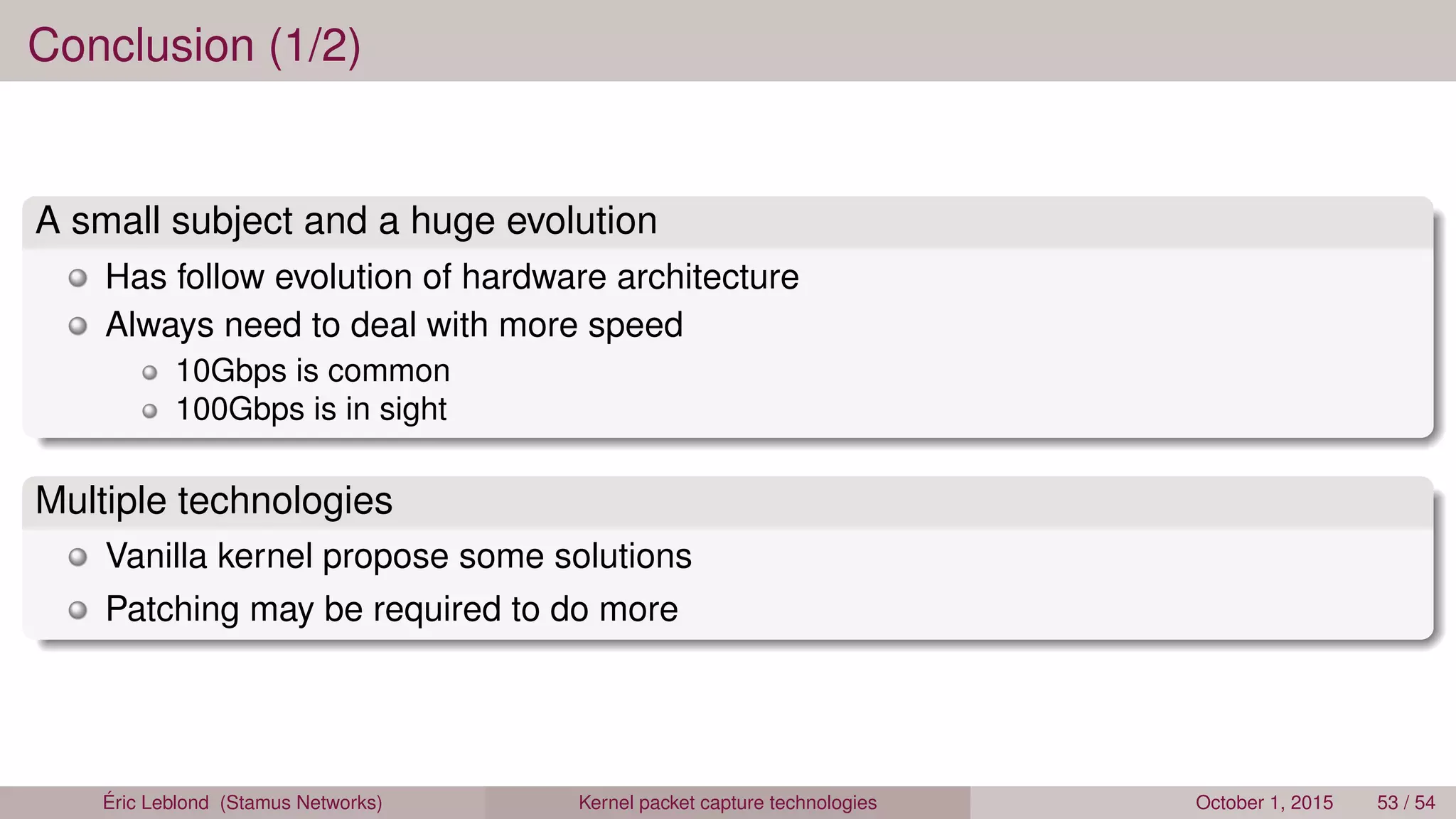Conclusion (1/2)
A small subject and a huge evolution
Has follow evolution of hardware architecture
Always need to deal with more speed
10Gbps is common
100Gbps is in sight
Multiple technologies
Vanilla kernel propose some solutions
Patching may be required to do more
Éric Leblond (Stamus Networks) Kernel packet capture technologies October 1, 2015 53 / 54
 