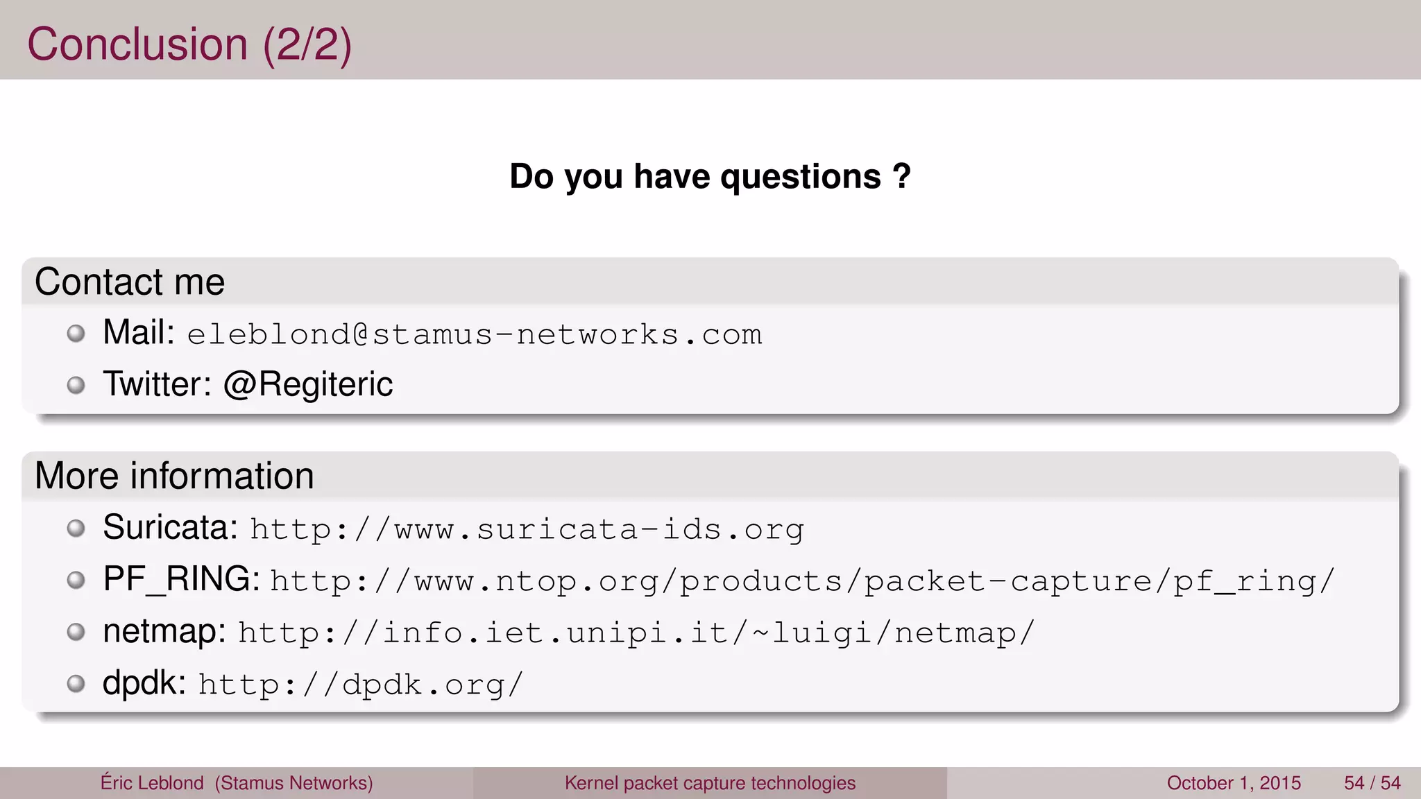 Conclusion (2/2)
Do you have questions ?
Contact me
Mail: eleblond@stamus-networks.com
Twitter: @Regiteric
More information
Suricata: http://www.suricata-ids.org
PF_RING: http://www.ntop.org/products/packet-capture/pf_ring/
netmap: http://info.iet.unipi.it/~luigi/netmap/
dpdk: http://dpdk.org/
Éric Leblond (Stamus Networks) Kernel packet capture technologies October 1, 2015 54 / 54
 