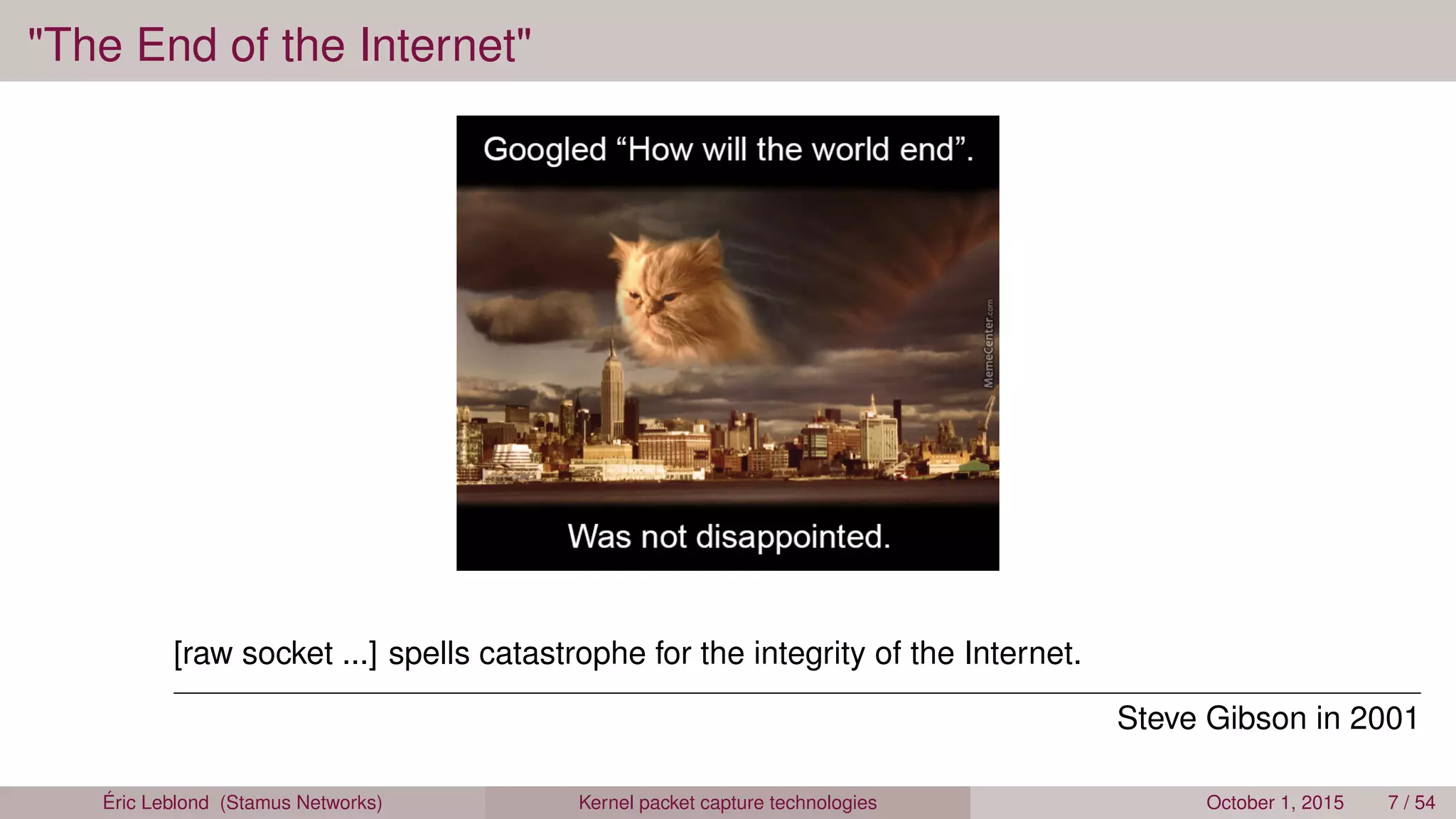 "The End of the Internet"
[raw socket ...] spells catastrophe for the integrity of the Internet.
Steve Gibson in 2001
Éric Leblond (Stamus Networks) Kernel packet capture technologies October 1, 2015 7 / 54
 