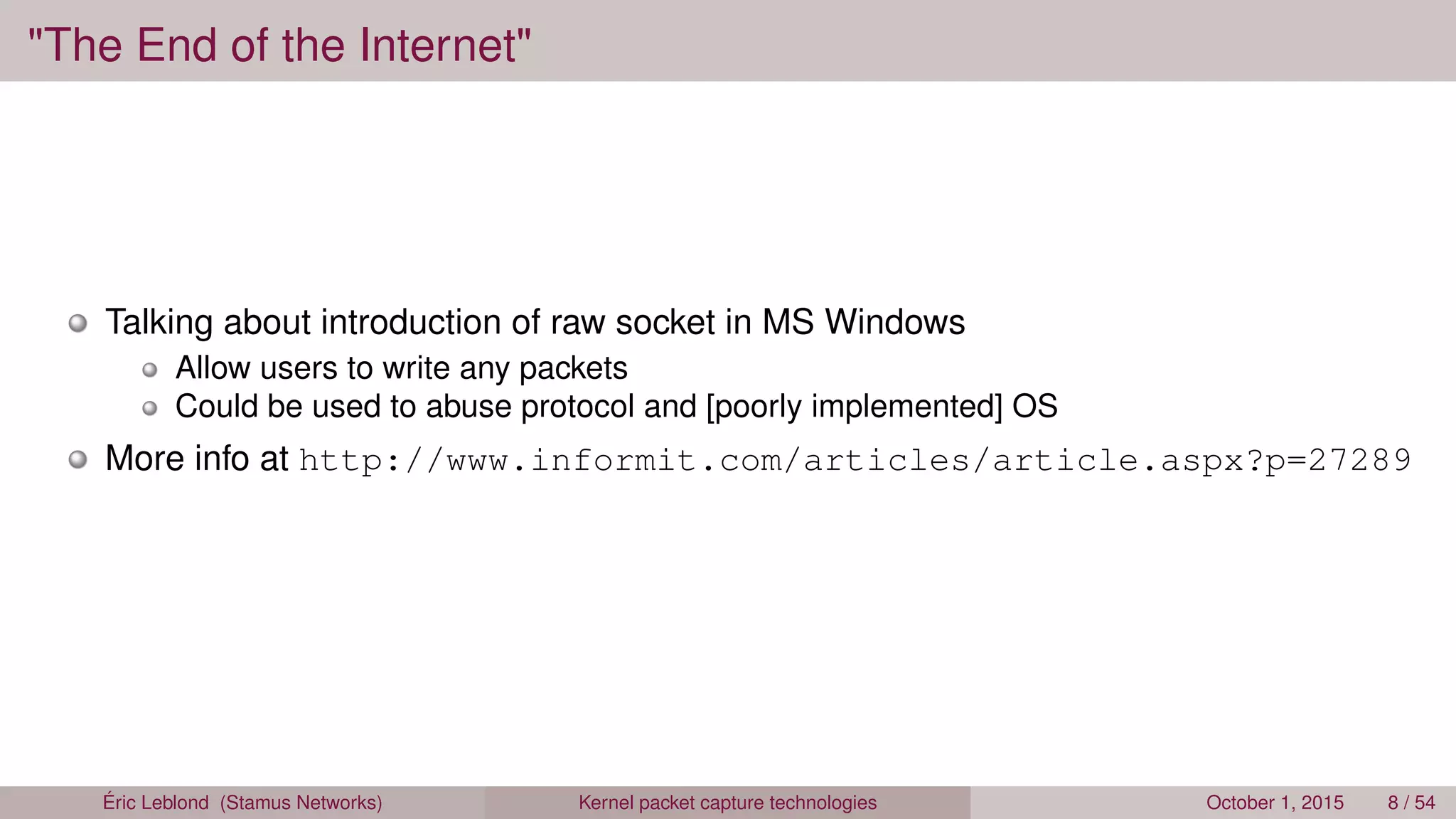 "The End of the Internet"
Talking about introduction of raw socket in MS Windows
Allow users to write any packets
Could be used to abuse protocol and [poorly implemented] OS
More info at http://www.informit.com/articles/article.aspx?p=27289
Éric Leblond (Stamus Networks) Kernel packet capture technologies October 1, 2015 8 / 54
 