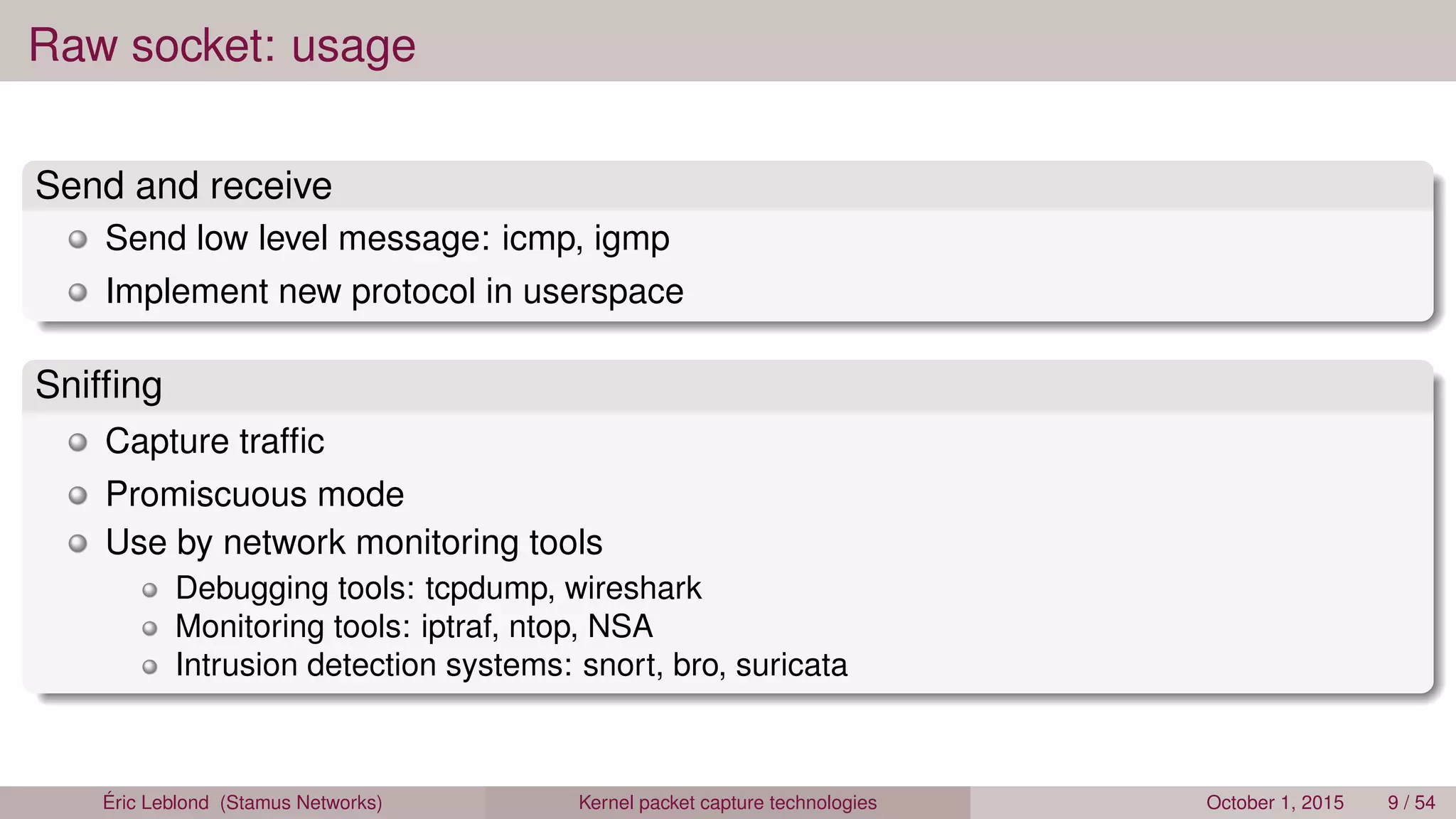 Raw socket: usage
Send and receive
Send low level message: icmp, igmp
Implement new protocol in userspace
Snifﬁng
Capture trafﬁc
Promiscuous mode
Use by network monitoring tools
Debugging tools: tcpdump, wireshark
Monitoring tools: iptraf, ntop, NSA
Intrusion detection systems: snort, bro, suricata
Éric Leblond (Stamus Networks) Kernel packet capture technologies October 1, 2015 9 / 54
 