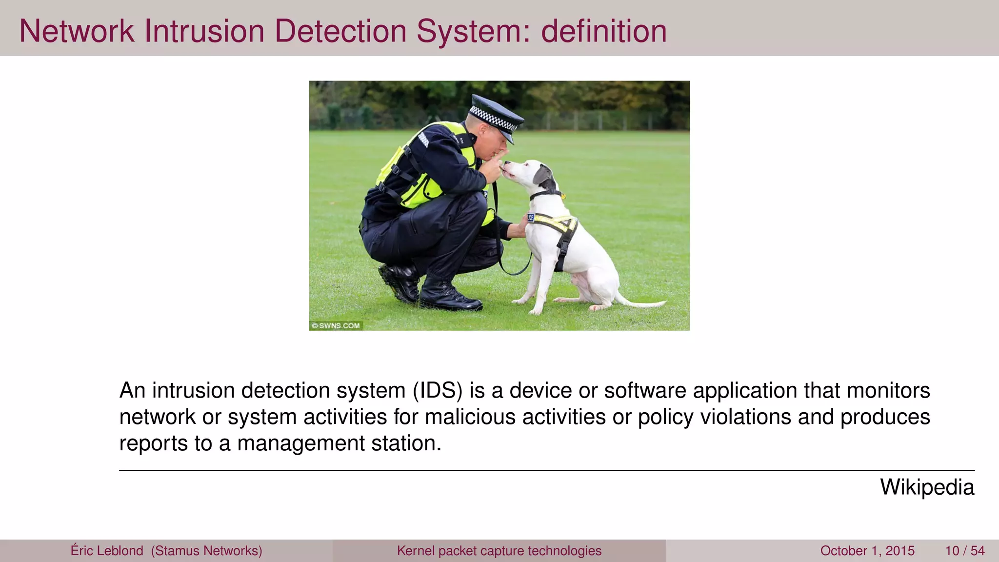 Network Intrusion Detection System: deﬁnition
An intrusion detection system (IDS) is a device or software application that monitors
network or system activities for malicious activities or policy violations and produces
reports to a management station.
Wikipedia
Éric Leblond (Stamus Networks) Kernel packet capture technologies October 1, 2015 10 / 54
 