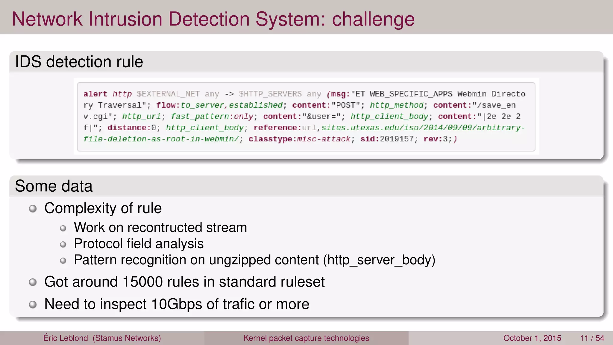 Network Intrusion Detection System: challenge
IDS detection rule
Some data
Complexity of rule
Work on recontructed stream
Protocol ﬁeld analysis
Pattern recognition on ungzipped content (http_server_body)
Got around 15000 rules in standard ruleset
Need to inspect 10Gbps of traﬁc or more
Éric Leblond (Stamus Networks) Kernel packet capture technologies October 1, 2015 11 / 54
 