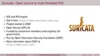 Suricata: Open source & multi threaded IDS
IDS and IPS engine
Get it here: http://www.suricata-ids.org
Project started in 2008
Open Source (GPLv2)
Funded by consortium members (and originaly US
government)
Run by Open Information Security Foundation (OISF)
More information about OISF at
http://www.oisf.net/
Éric Leblond (Stamus Networks) Kernel packet capture technologies October 1, 2015 12 / 54
 