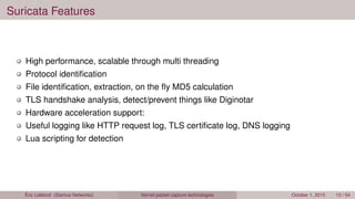 Suricata Features
High performance, scalable through multi threading
Protocol identiﬁcation
File identiﬁcation, extraction, on the ﬂy MD5 calculation
TLS handshake analysis, detect/prevent things like Diginotar
Hardware acceleration support:
Useful logging like HTTP request log, TLS certiﬁcate log, DNS logging
Lua scripting for detection
Éric Leblond (Stamus Networks) Kernel packet capture technologies October 1, 2015 13 / 54
 