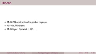 libpcap
Multi OS abstraction for packet capture
All *nix, Windows
Multi layer: Network, USB, . . .
Éric Leblond (Stamus Networks) Kernel packet capture technologies October 1, 2015 15 / 54
 