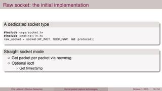 Raw socket: the initial implementation
A dedicated socket type
#include <sys / socket . h>
#include < netinet / in . h>
raw_socket = socket (AF_INET , SOCK_RAW, int protocol ) ;
Straight socket mode
Get packet per packet via recvmsg
Optional ioctl
Get timestamp
Éric Leblond (Stamus Networks) Kernel packet capture technologies October 1, 2015 16 / 54
 