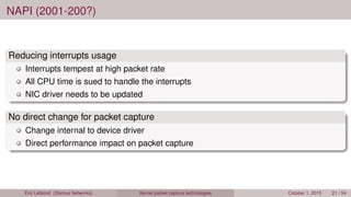 NAPI (2001-200?)
Reducing interrupts usage
Interrupts tempest at high packet rate
All CPU time is sued to handle the interrupts
NIC driver needs to be updated
No direct change for packet capture
Change internal to device driver
Direct performance impact on packet capture
Éric Leblond (Stamus Networks) Kernel packet capture technologies October 1, 2015 21 / 54
 