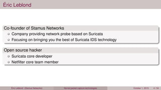 Éric Leblond
Co-founder of Stamus Networks
Company providing network probe based on Suricata
Focusing on bringing you the best of Suricata IDS technology
Open source hacker
Suricata core developer
Netﬁlter core team member
Éric Leblond (Stamus Networks) Kernel packet capture technologies October 1, 2015 4 / 54
 
