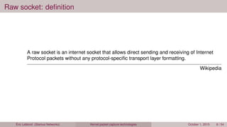 Raw socket: deﬁnition
A raw socket is an internet socket that allows direct sending and receiving of Internet
Protocol packets without any protocol-speciﬁc transport layer formatting.
Wikipedia
Éric Leblond (Stamus Networks) Kernel packet capture technologies October 1, 2015 6 / 54
 