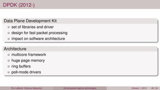 DPDK (2012-)
Data Plane Development Kit
set of libraries and driver
design for fast packet processing
impact on software architecture
Architecture
multicore framework
huge page memory
ring buffers
poll-mode drivers
Éric Leblond (Stamus Networks) Kernel packet capture technologies October 1, 2015 48 / 54
 