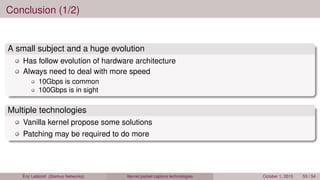 Conclusion (1/2)
A small subject and a huge evolution
Has follow evolution of hardware architecture
Always need to deal with more speed
10Gbps is common
100Gbps is in sight
Multiple technologies
Vanilla kernel propose some solutions
Patching may be required to do more
Éric Leblond (Stamus Networks) Kernel packet capture technologies October 1, 2015 53 / 54
 