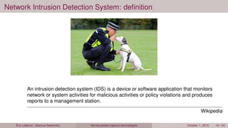 Network Intrusion Detection System: deﬁnition
An intrusion detection system (IDS) is a device or software application that monitors
network or system activities for malicious activities or policy violations and produces
reports to a management station.
Wikipedia
Éric Leblond (Stamus Networks) Kernel packet capture technologies October 1, 2015 10 / 54
 