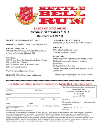 LABOR OF LOVE 10K/5K
MONDAY, SEPTEMBER 7, 2015
Race starts at 8:00 AM
COURSE: 10K (6.2 miles) and 5k (3.1 miles)
Location:1052 Highland Colony Pkwy, Ridgeland, MS
SCHEDULE OF EVENTS:
PACKET PICK-UP:Friday, September 5th
from 10 a.m.
to 7 p.m. at Fleet Feet in Ridgeland, MS.
RACE DAY:
6:30-7:45 a.m. Event Day Registration & Packet Pick-up
8:00 a.m. 10K Race (Runners)
8:00 a.m. Delayed Start - 5K Race (Walkers)
9:30 a.m. Awards Ceremony
*Note* Strollers and pets are welcome.
REGISTER ONLINE: www.racesonline.com
10K & 5K RACE CATEGORIES:
19 and under, 20-29, 30-39, 40-49, 50-59, 60 and over
AWARDS:
* Overall male and female winners
* Top one in each race category
ENTRYFEE:
$30 Pre-registration – Must be postmarked by 8/12/15
$35 Registration fee after August 17 (t-shirt not
guaranteed)
$35 Registration on Race Day
* Online Registration available until September 6, 2015
@ 11:59 p.m.
*All pre-registered participants will receive a t-shirt
-------------------------------------------------------------------------
The Salvation Army Women’s Auxiliary’s Kettle Bell Run Entry Form
First Name Last Name
Address
City State Zip
Phone Email
Age as of 9/6/2014
Assumption of Risk, Release and Permission:
In consideration of being allowed to participatein theKettle Bell Run, I hereby assume all risks of personal injury, death or property loss arising in
any way out of my participation. I represent that I am physically fit and able to participatein this event, and agree to assume all risks of my
participation. I hereby release and agree not to sue TheSalvation Army, its chapters, their respective officers, directors, volunteers, employees,
sponsors and agents, as well as their affiliates, managers, coordinating groups, and entities associated with this event, from or in connection with any
and all claims of liability and other claims arising out of my participation in this event. I grant full permission to the organizers of this event to use
and publish my name and images as a participant in photographs, video, results online and in print and for publicity.
Mail completed registration form and payment to:
The Salvation Army
C/O Labor of Love Kettle Bell Run
P.O. Box 31954
Jackson, MS 39286
□ Male □Female □ Running □Walking
Entry Fee: $_____
□Enclosed is an additional $____ to help support The
Salvation Army.
T-Shirt size: S M L XL XXL
(circle one)
 