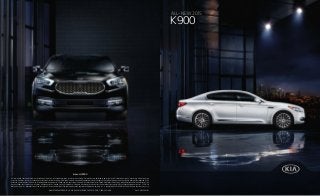 ALL-NEW 2015
K900
KIA MOTORS AMERICA, INC. P.O. BOX 52410 IRVINE, CA 92619-2410 1-800-333-4KIAKIA MOTORS AMERICA, INC. P.O. BOX 52410 IRVINE, CA 92619-2410 1-800-333-4KIA
kia.com/K900
All information contained herein was based upon the latest available information at the time of printing. Descriptions are believed to be correct, and Kia Motors America makes every effort to ensure
accuracy; however, accuracy cannot be guaranteed. From time to time, Kia Motors America may need to update or make changes to the vehicle features and other vehicle information reported in this
brochure. Some vehicles shown may include optional equipment. All video and camera screens shown in this brochure are simulated. Kia Motors America, by the publication and dissemination of this
material, does not create any warranties, either express or implied, to any Kia products. See your Kia retailer or kia.com for further details concerning Kia’s available limited warranties. ©2014 Kia
Motors America, Inc. Reproduction of the contents of this material without the expressed written approval of Kia Motors America, Inc., is prohibited. K900 LUXURY V8 SHOWN. Some features may vary.
Part #: UN150 PM001
 