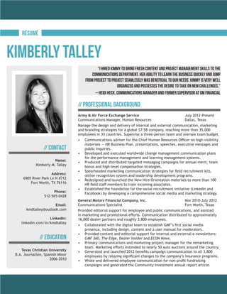 RéSUMé
Name:
Kimberly M. Talley
Address:
6905 River Park Ln N #712
Fort Worth, TX 76116
Phone:
512-565-0428
Email:
kmdtalley@outlook.com
LinkedIn:
linkedin.com/in/kmdtalley
// Contact
// Education
Texas Christian University
B.A. Journalism, Spanish Minor
2006-2010
Kimberly Talley
Army & Air Force Exchange Service			 	 July 2012-Present
Communications Manager, Human Resources			 Dallas, Texas
Manage the design and delivery of internal and external communication, marketing
and branding strategies for a global $7.5B company, reaching more than 35,000
employees in 33 countries. Supervise a three-person team and oversee team budget.
•	 Communications adviser for the Chief Human Resources Officer on high-visibility
materials — HR Business Plan, presentations, speeches, executive messages and
public inquiries.
•	 Developed and executed worldwide change management communication plans
for the performance management and learning management systems.
•	 Produced and distributed targeted messaging campaigns for annual merit, team
bonus and high-level compensation strategies.
•	 Spearheaded marketing communication strategies for field recruitment kits,
online recognition system and leadership development programs.
•	 Redesigned and launched the New Hire Orientation materials to more than 100
HR field staff members to train incoming associates.
•	 Established the foundation for the social recruitment initiative (LinkedIn and
Facebook) by developing a comprehensive social media and marketing strategy.
General Motors Financial Company, Inc.			 Nov 2010-July 2012
Communications Specialist					Fort Worth, Texas
Provided editorial support for employee and public communications, and assisted
in marketing and promotional efforts. Communication distributed to approximately
16,000 dealer partners and roughly 3,800 employees.
•	 Collaborated with the digital team to establish GMF’s first social media
presence, including design, content and a user manual for moderators.
•	 Provided content and editorial support for internal and external e-newsletters:
GMF 360, The Edge, Dealer Insider and ECON News.
•	 Primary communications and marketing project manager for the remarketing
team. Marketing efforts extended to nearly 50 auto auctions around the country.
•	 Generated and launched 2012 benefits campaign communication to all 3,800
employees by relaying significant changes to the company’s insurance programs.
•	 Wrote and delivered employee communication for non-profit fundraising
campaigns and generated the Community Investment annual report article.
// Professional Background
“I hired Kimmy to bring fresh content and project management skills to the
Communications Department. Her ability to learn the business quickly and jump
from project to project seamlessly was beneficial to our needs. Kimmy is very well
organized and possesses the desire to take on new challenges.”
– Heidi Heck, Communications Manager and former supervisor at GM Financial
 