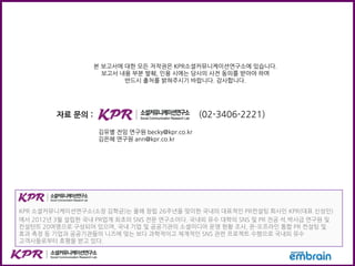 본 보고서에 대한 모든 저작권은 KPR소셜커뮤니케이션연구소에 있습니다.
보고서 내용 부분 발췌, 인용 시에는 당사의 사전 동의를 받아야 하며
반드시 출처를 밝혀주시기 바랍니다. 감사합니다.
자료 문의 : (02-3406-2221)
김유별 전임 연구원 becky@kpr.co.kr
김은혜 연구원 ann@kpr.co.kr
KPR 소셜커뮤니케이션연구소(소장 김학균)는 올해 창립 26주년을 맞이한 국내의 대표적인 PR컨설팅 회사인 KPR(대표 신성인)
에서 2012년 3월 설립한 국내 PR업계 최초의 SNS 전문 연구소이다. 국내외 유수 대학의 SNS 및 PR 전공 석.박사급 연구원 및
컨설턴트 20여명으로 구성되어 있으며, 국내 기업 및 공공기관의 소셜미디어 운영 현황 조사, 온-오프라인 통합 PR 컨설팅 및
효과 측정 등 기업과 공공기관들의 니즈에 맞는 보다 과학적이고 체계적인 SNS 관련 프로젝트 수행으로 국내외 유수
고객사들로부터 호평을 받고 있다.
 