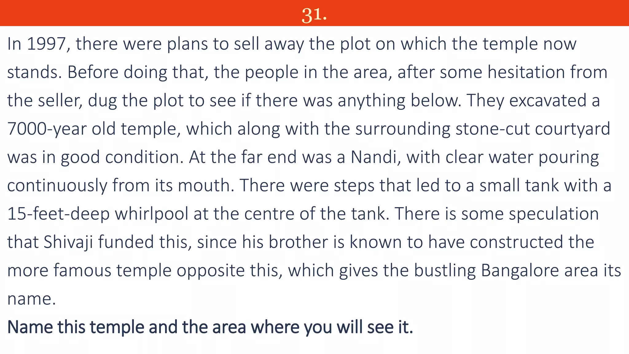 31.
In 1997, there were plans to sell away the plot on which the temple now
stands. Before doing that, the people in the area, after some hesitation from
the seller, dug the plot to see if there was anything below. They excavated a
7000-year old temple, which along with the surrounding stone-cut courtyard
was in good condition. At the far end was a Nandi, with clear water pouring
continuously from its mouth. There were steps that led to a small tank with a
15-feet-deep whirlpool at the centre of the tank. There is some speculation
that Shivaji funded this, since his brother is known to have constructed the
more famous temple opposite this, which gives the bustling Bangalore area its
name.
Name this temple and the area where you will see it.
 