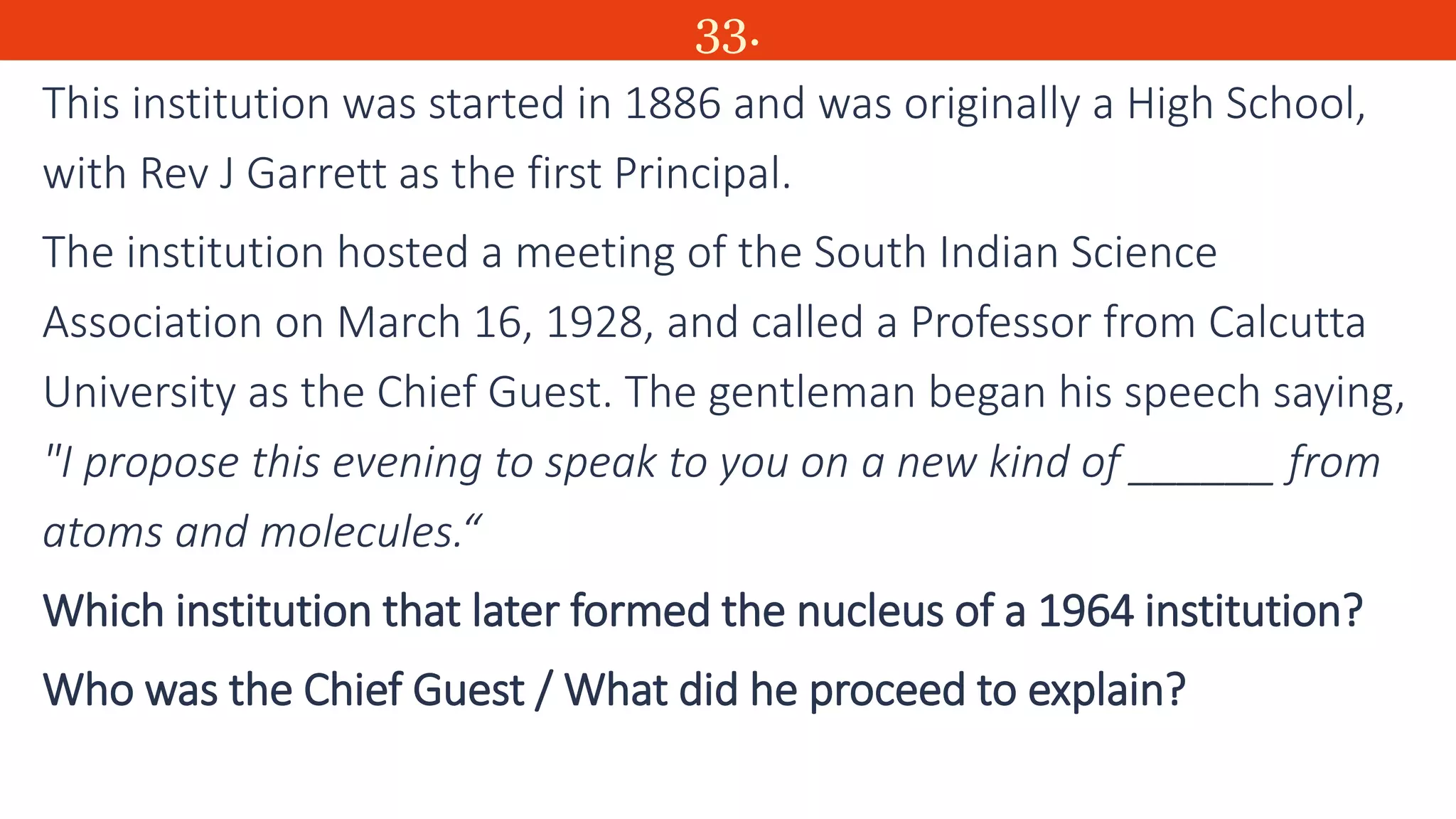 33.
This institution was started in 1886 and was originally a High School,
with Rev J Garrett as the first Principal.
The institution hosted a meeting of the South Indian Science
Association on March 16, 1928, and called a Professor from Calcutta
University as the Chief Guest. The gentleman began his speech saying,
"I propose this evening to speak to you on a new kind of ______ from
atoms and molecules.“
Which institution that later formed the nucleus of a 1964 institution?
Who was the Chief Guest / What did he proceed to explain?
 