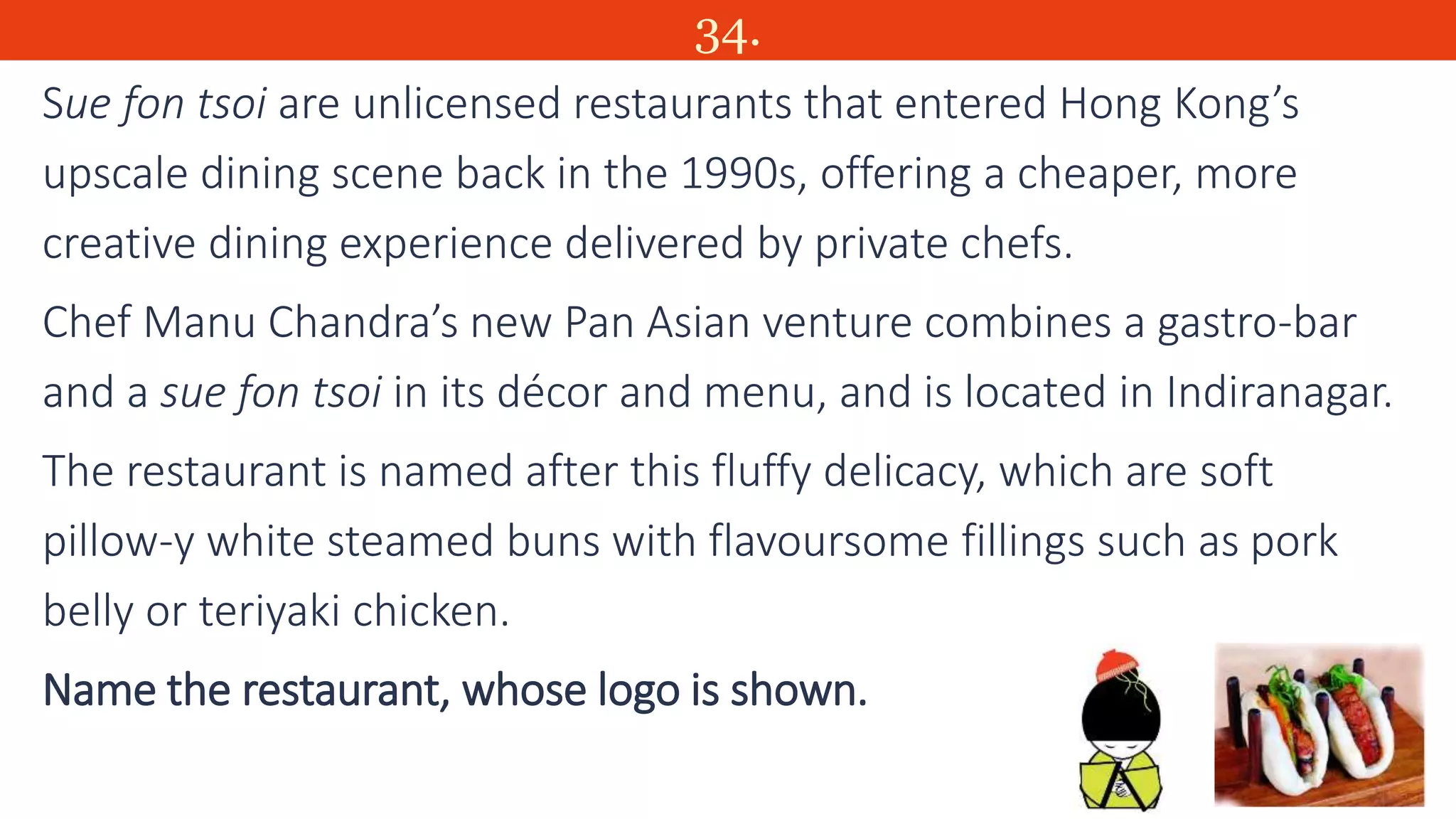34.
Sue fon tsoi are unlicensed restaurants that entered Hong Kong’s
upscale dining scene back in the 1990s, offering a cheaper, more
creative dining experience delivered by private chefs.
Chef Manu Chandra’s new Pan Asian venture combines a gastro-bar
and a sue fon tsoi in its décor and menu, and is located in Indiranagar.
The restaurant is named after this fluffy delicacy, which are soft
pillow-y white steamed buns with flavoursome fillings such as pork
belly or teriyaki chicken.
Name the restaurant, whose logo is shown.
 