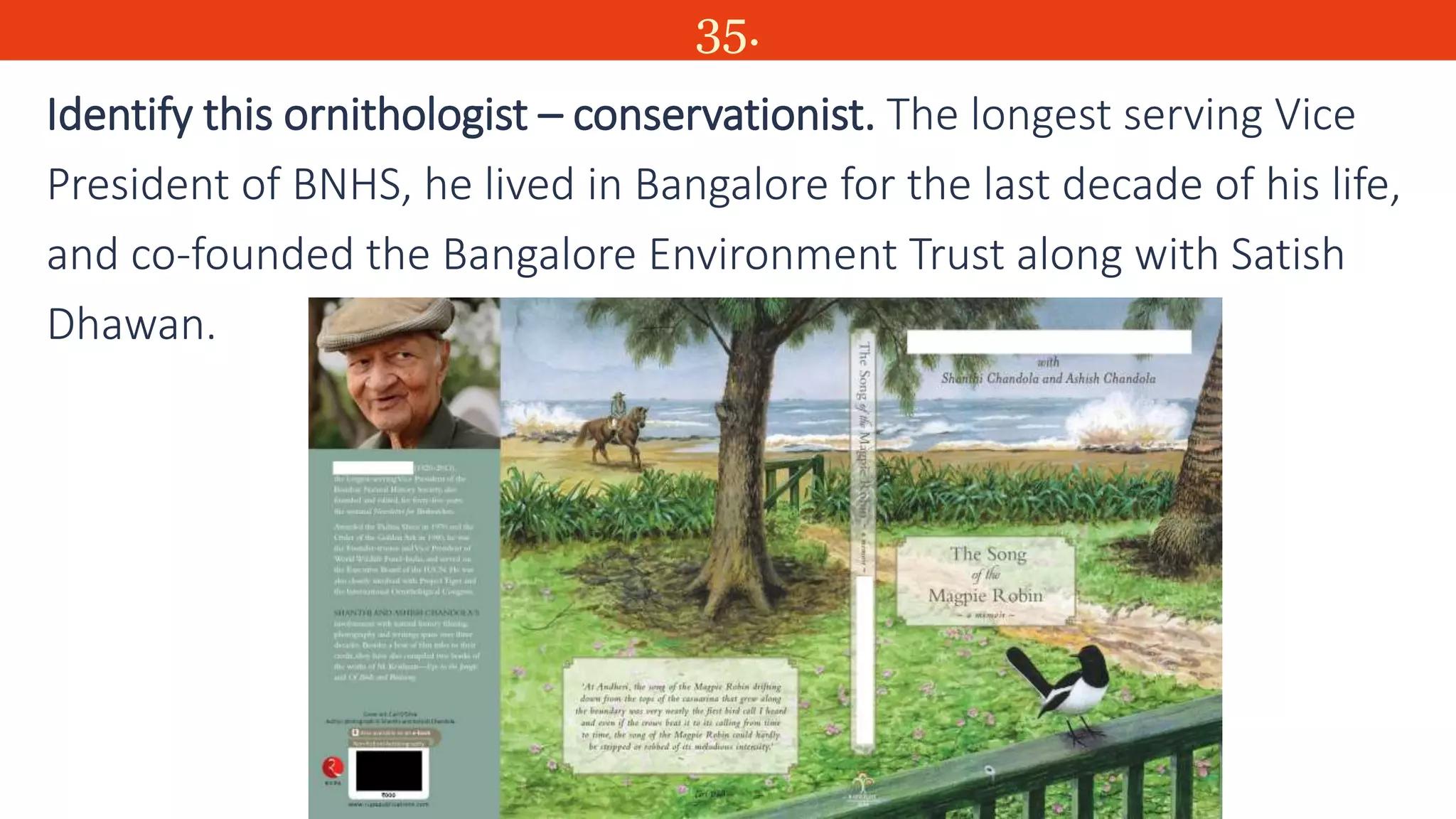 35.
Identify this ornithologist – conservationist. The longest serving Vice
President of BNHS, he lived in Bangalore for the last decade of his life,
and co-founded the Bangalore Environment Trust along with Satish
Dhawan.
 