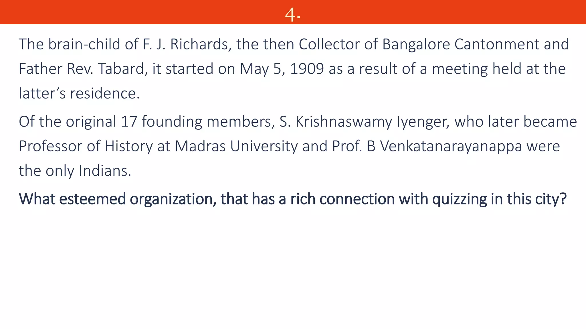 4.
The brain-child of F. J. Richards, the then Collector of Bangalore Cantonment and
Father Rev. Tabard, it started on May 5, 1909 as a result of a meeting held at the
latter’s residence.
Of the original 17 founding members, S. Krishnaswamy Iyenger, who later became
Professor of History at Madras University and Prof. B Venkatanarayanappa were
the only Indians.
What esteemed organization, that has a rich connection with quizzing in this city?
 