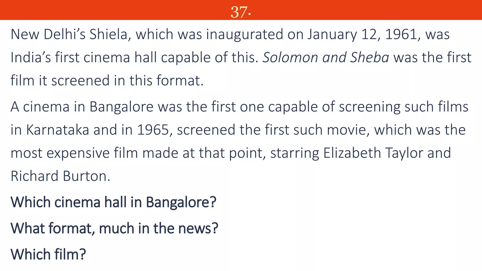 37.
New Delhi’s Shiela, which was inaugurated on January 12, 1961, was
India’s first cinema hall capable of this. Solomon and Sheba was the first
film it screened in this format.
A cinema in Bangalore was the first one capable of screening such films
in Karnataka and in 1965, screened the first such movie, which was the
most expensive film made at that point, starring Elizabeth Taylor and
Richard Burton.
Which cinema hall in Bangalore?
What format, much in the news?
Which film?
 