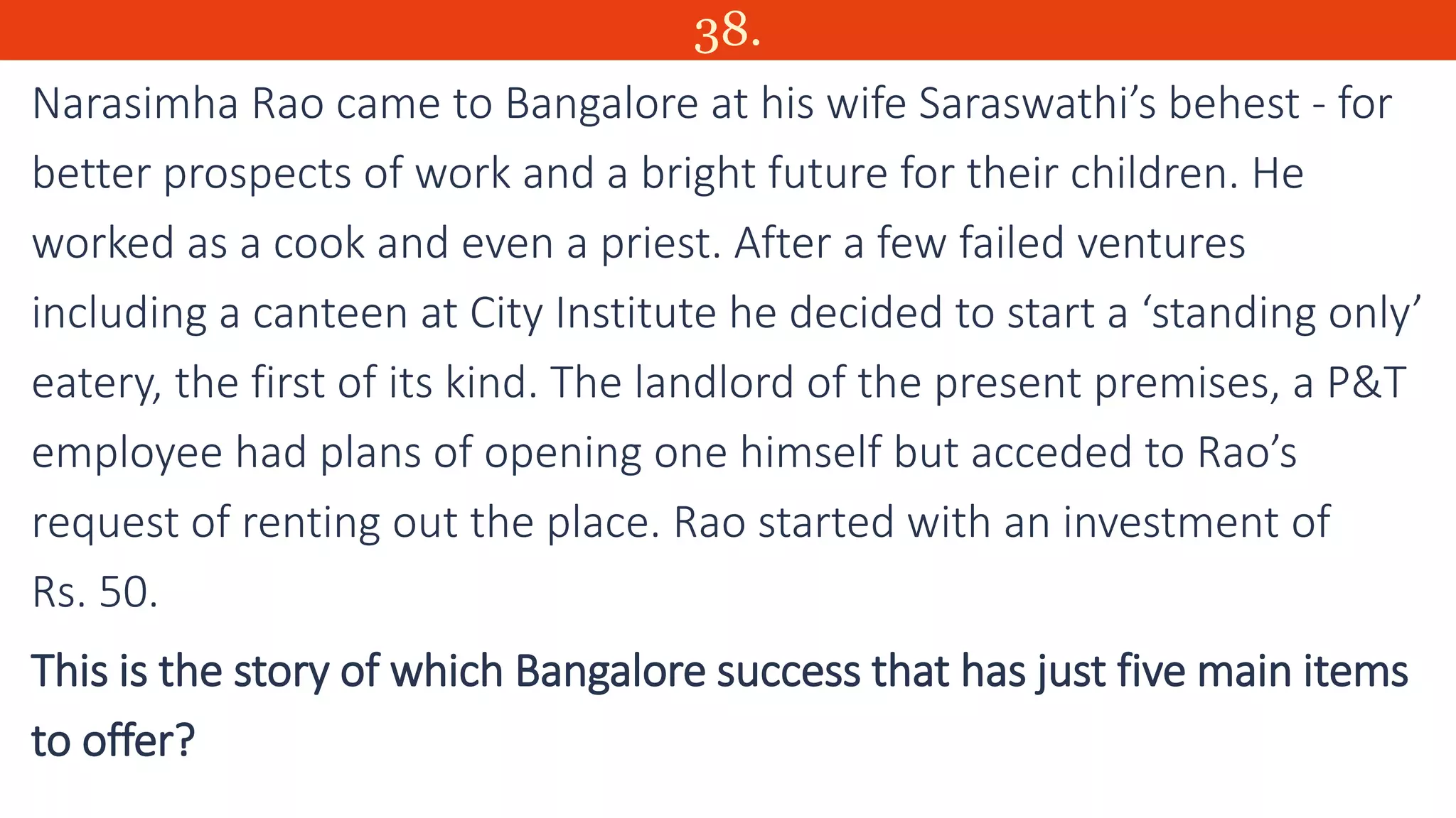 38.
Narasimha Rao came to Bangalore at his wife Saraswathi’s behest - for
better prospects of work and a bright future for their children. He
worked as a cook and even a priest. After a few failed ventures
including a canteen at City Institute he decided to start a ‘standing only’
eatery, the first of its kind. The landlord of the present premises, a P&T
employee had plans of opening one himself but acceded to Rao’s
request of renting out the place. Rao started with an investment of
Rs. 50.
This is the story of which Bangalore success that has just five main items
to offer?
 