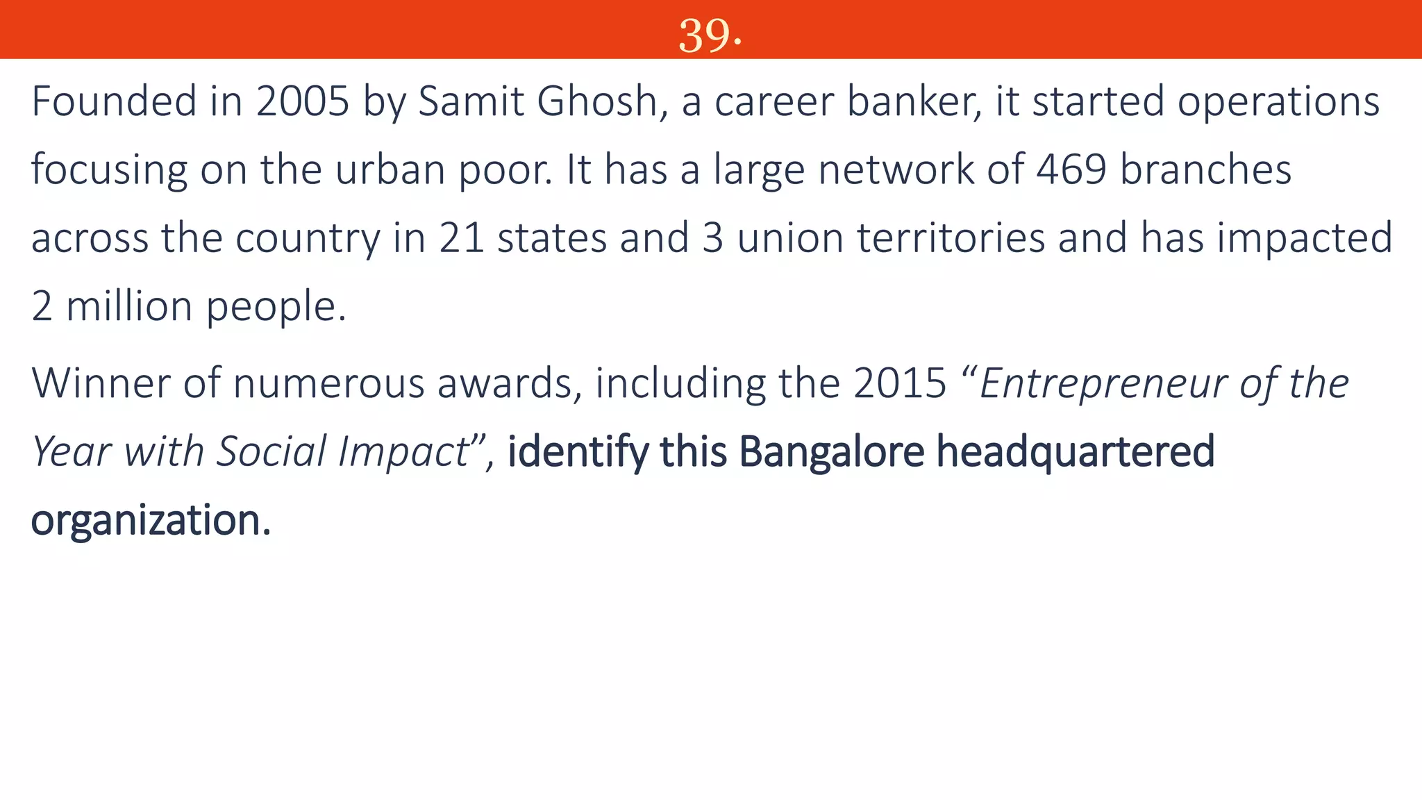 39.
Founded in 2005 by Samit Ghosh, a career banker, it started operations
focusing on the urban poor. It has a large network of 469 branches
across the country in 21 states and 3 union territories and has impacted
2 million people.
Winner of numerous awards, including the 2015 “Entrepreneur of the
Year with Social Impact”, identify this Bangalore headquartered
organization.
 