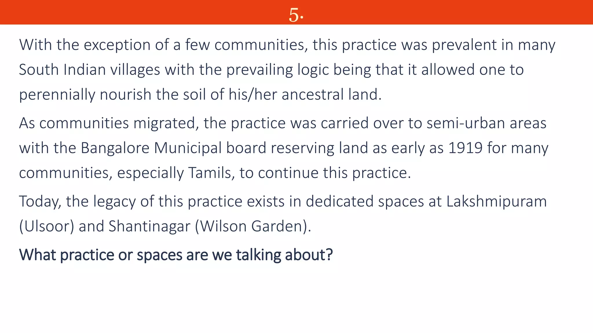 5.
With the exception of a few communities, this practice was prevalent in many
South Indian villages with the prevailing logic being that it allowed one to
perennially nourish the soil of his/her ancestral land.
As communities migrated, the practice was carried over to semi-urban areas
with the Bangalore Municipal board reserving land as early as 1919 for many
communities, especially Tamils, to continue this practice.
Today, the legacy of this practice exists in dedicated spaces at Lakshmipuram
(Ulsoor) and Shantinagar (Wilson Garden).
What practice or spaces are we talking about?
 