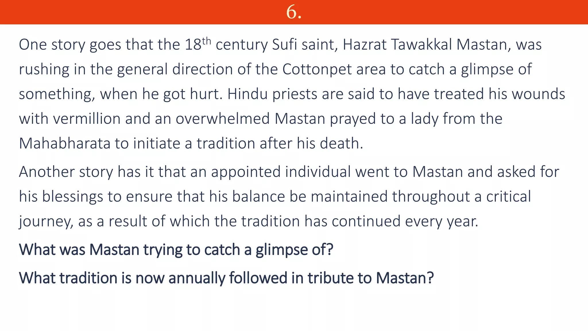 6.
One story goes that the 18th century Sufi saint, Hazrat Tawakkal Mastan, was
rushing in the general direction of the Cottonpet area to catch a glimpse of
something, when he got hurt. Hindu priests are said to have treated his wounds
with vermillion and an overwhelmed Mastan prayed to a lady from the
Mahabharata to initiate a tradition after his death.
Another story has it that an appointed individual went to Mastan and asked for
his blessings to ensure that his balance be maintained throughout a critical
journey, as a result of which the tradition has continued every year.
What was Mastan trying to catch a glimpse of?
What tradition is now annually followed in tribute to Mastan?
 