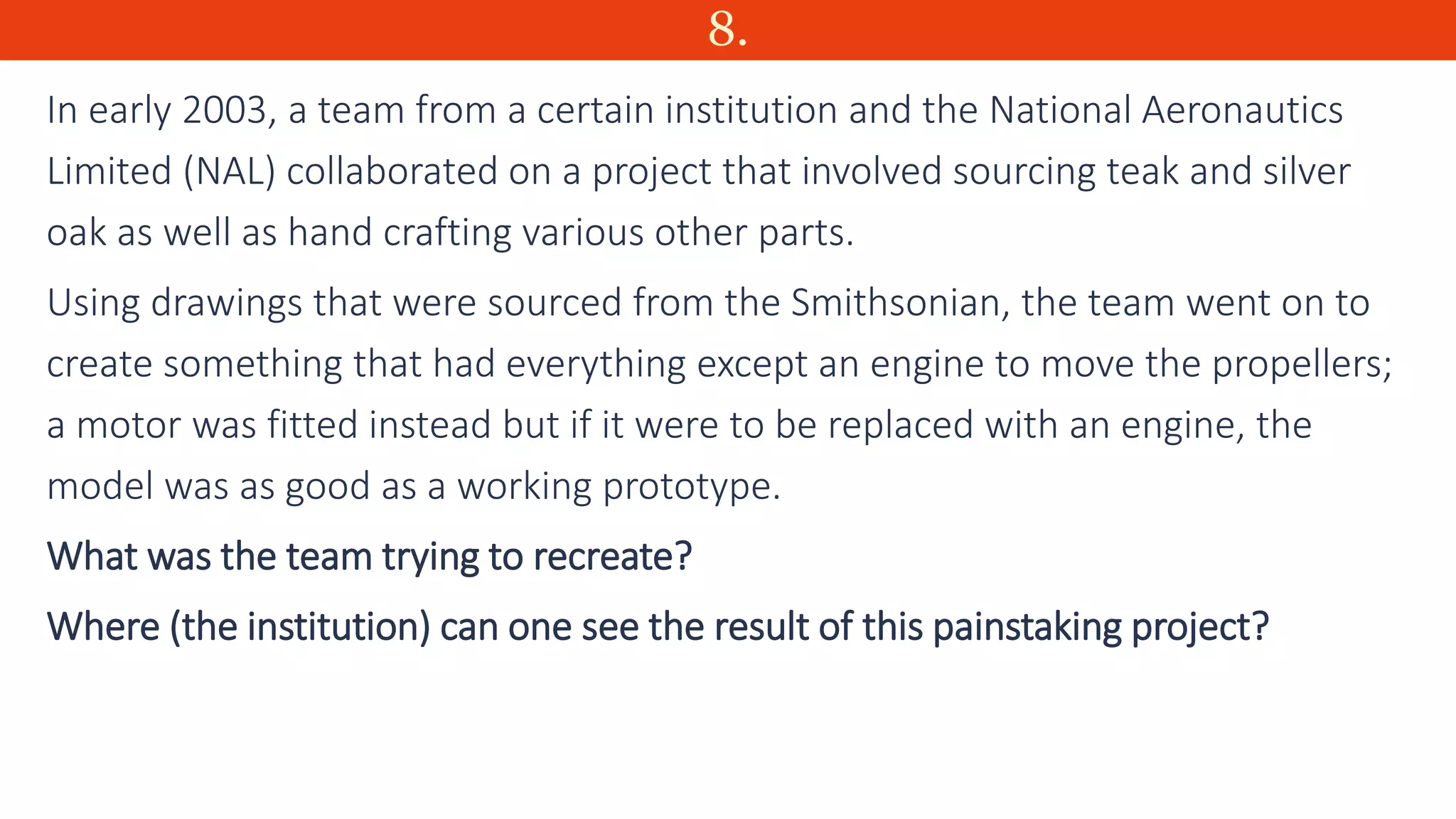8.
In early 2003, a team from a certain institution and the National Aeronautics
Limited (NAL) collaborated on a project that involved sourcing teak and silver
oak as well as hand crafting various other parts.
Using drawings that were sourced from the Smithsonian, the team went on to
create something that had everything except an engine to move the propellers;
a motor was fitted instead but if it were to be replaced with an engine, the
model was as good as a working prototype.
What was the team trying to recreate?
Where (the institution) can one see the result of this painstaking project?
 