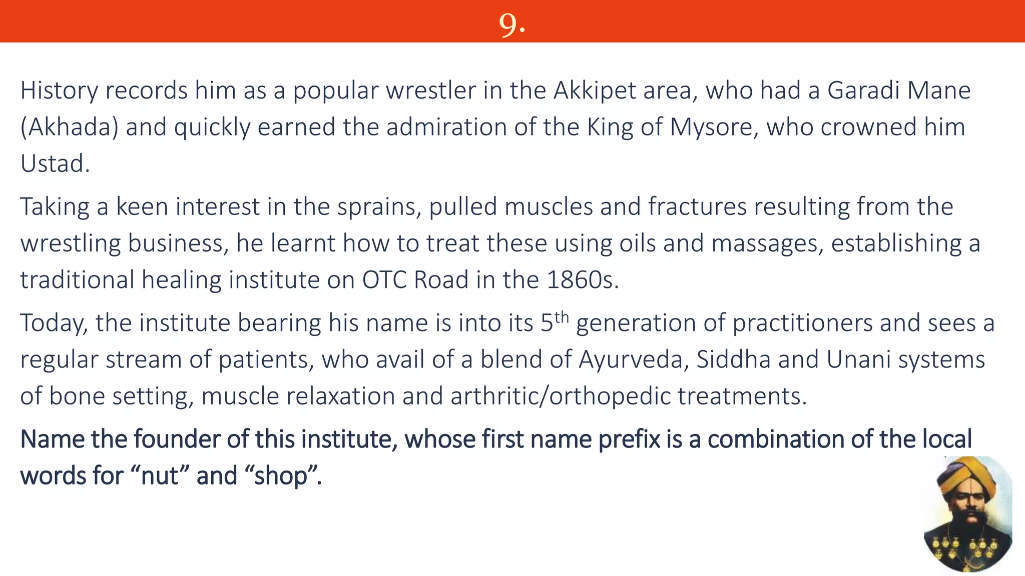 9.
History records him as a popular wrestler in the Akkipet area, who had a Garadi Mane
(Akhada) and quickly earned the admiration of the King of Mysore, who crowned him
Ustad.
Taking a keen interest in the sprains, pulled muscles and fractures resulting from the
wrestling business, he learnt how to treat these using oils and massages, establishing a
traditional healing institute on OTC Road in the 1860s.
Today, the institute bearing his name is into its 5th generation of practitioners and sees a
regular stream of patients, who avail of a blend of Ayurveda, Siddha and Unani systems
of bone setting, muscle relaxation and arthritic/orthopedic treatments.
Name the founder of this institute, whose first name prefix is a combination of the local
words for “nut” and “shop”.
 