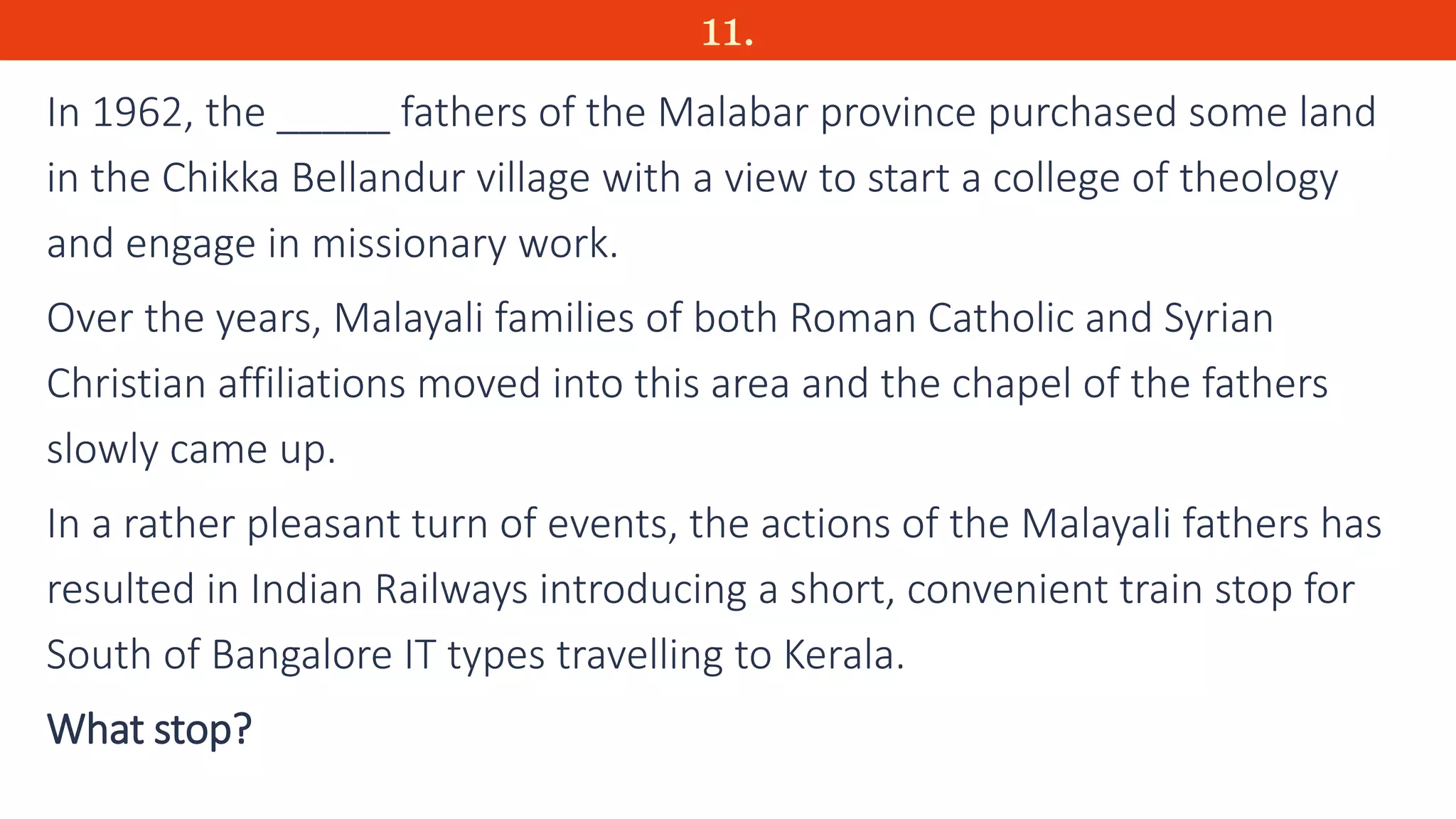 11.
In 1962, the _____ fathers of the Malabar province purchased some land
in the Chikka Bellandur village with a view to start a college of theology
and engage in missionary work.
Over the years, Malayali families of both Roman Catholic and Syrian
Christian affiliations moved into this area and the chapel of the fathers
slowly came up.
In a rather pleasant turn of events, the actions of the Malayali fathers has
resulted in Indian Railways introducing a short, convenient train stop for
South of Bangalore IT types travelling to Kerala.
What stop?
 
