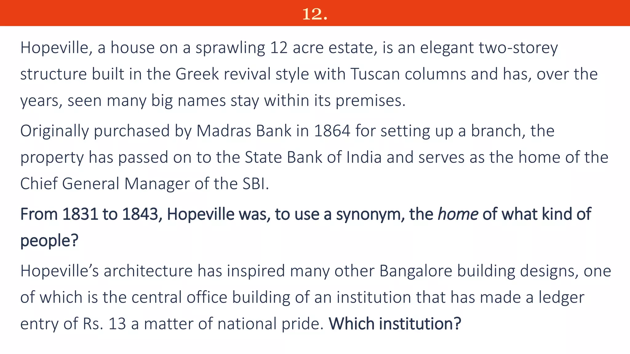 12.
Hopeville, a house on a sprawling 12 acre estate, is an elegant two-storey
structure built in the Greek revival style with Tuscan columns and has, over the
years, seen many big names stay within its premises.
Originally purchased by Madras Bank in 1864 for setting up a branch, the
property has passed on to the State Bank of India and serves as the home of the
Chief General Manager of the SBI.
From 1831 to 1843, Hopeville was, to use a synonym, the home of what kind of
people?
Hopeville’s architecture has inspired many other Bangalore building designs, one
of which is the central office building of an institution that has made a ledger
entry of Rs. 13 a matter of national pride. Which institution?
 