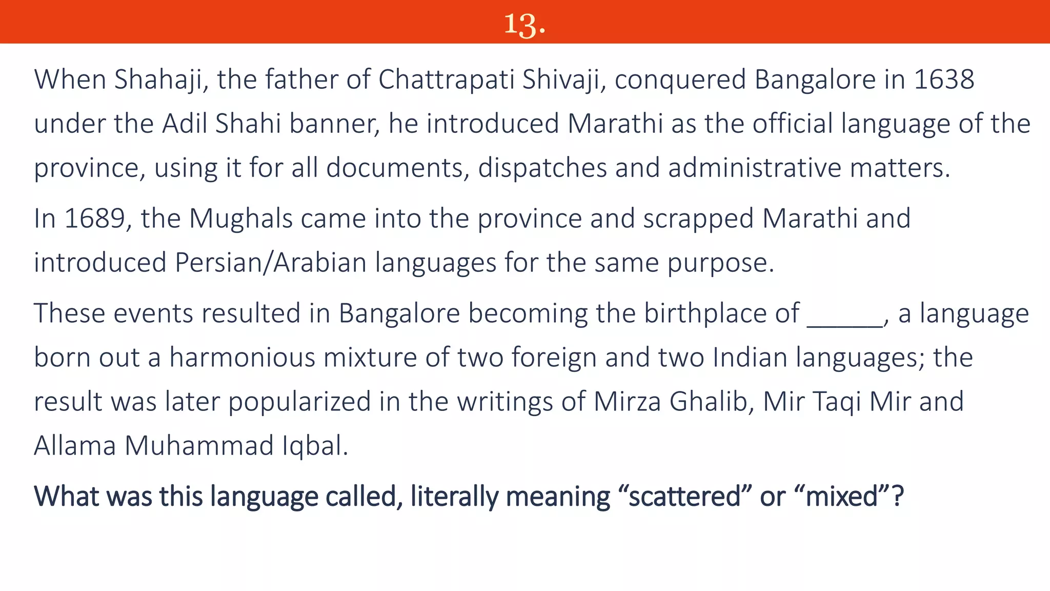 13.
When Shahaji, the father of Chattrapati Shivaji, conquered Bangalore in 1638
under the Adil Shahi banner, he introduced Marathi as the official language of the
province, using it for all documents, dispatches and administrative matters.
In 1689, the Mughals came into the province and scrapped Marathi and
introduced Persian/Arabian languages for the same purpose.
These events resulted in Bangalore becoming the birthplace of _____, a language
born out a harmonious mixture of two foreign and two Indian languages; the
result was later popularized in the writings of Mirza Ghalib, Mir Taqi Mir and
Allama Muhammad Iqbal.
What was this language called, literally meaning “scattered” or “mixed”?
 
