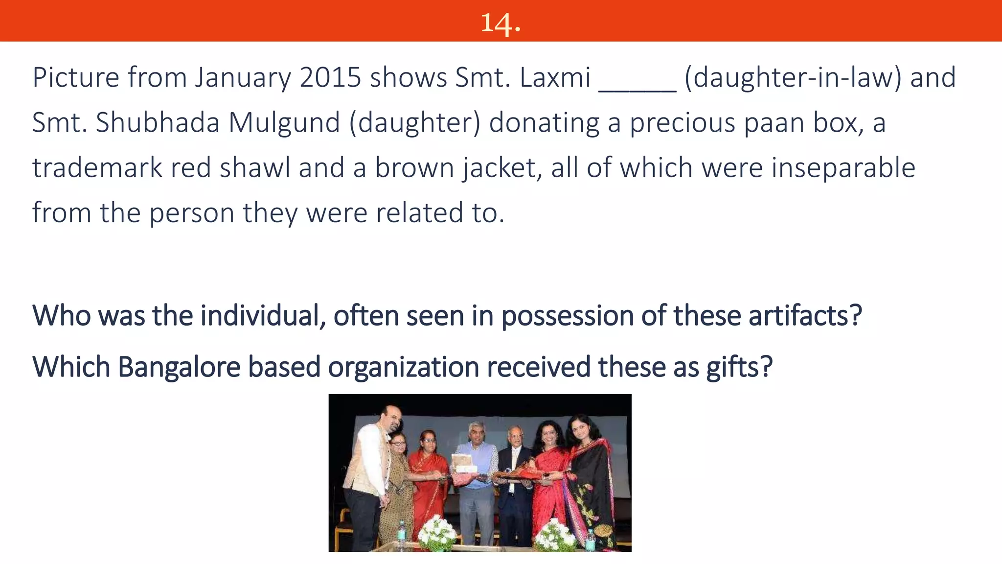 14.
Picture from January 2015 shows Smt. Laxmi _____ (daughter-in-law) and
Smt. Shubhada Mulgund (daughter) donating a precious paan box, a
trademark red shawl and a brown jacket, all of which were inseparable
from the person they were related to.
Who was the individual, often seen in possession of these artifacts?
Which Bangalore based organization received these as gifts?
 