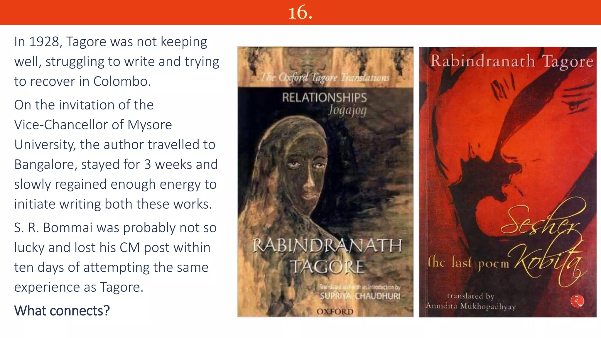 16.
In 1928, Tagore was not keeping
well, struggling to write and trying
to recover in Colombo.
On the invitation of the
Vice-Chancellor of Mysore
University, the author travelled to
Bangalore, stayed for 3 weeks and
slowly regained enough energy to
initiate writing both these works.
S. R. Bommai was probably not so
lucky and lost his CM post within
ten days of attempting the same
experience as Tagore.
What connects?
 