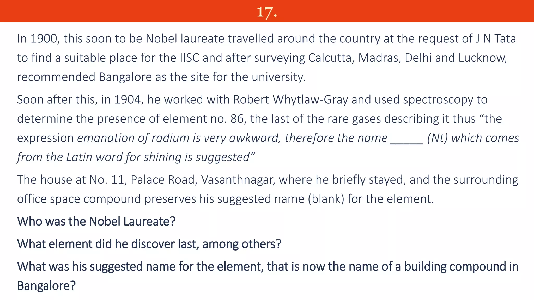 17.
In 1900, this soon to be Nobel laureate travelled around the country at the request of J N Tata
to find a suitable place for the IISC and after surveying Calcutta, Madras, Delhi and Lucknow,
recommended Bangalore as the site for the university.
Soon after this, in 1904, he worked with Robert Whytlaw-Gray and used spectroscopy to
determine the presence of element no. 86, the last of the rare gases describing it thus “the
expression emanation of radium is very awkward, therefore the name _____ (Nt) which comes
from the Latin word for shining is suggested”
The house at No. 11, Palace Road, Vasanthnagar, where he briefly stayed, and the surrounding
office space compound preserves his suggested name (blank) for the element.
Who was the Nobel Laureate?
What element did he discover last, among others?
What was his suggested name for the element, that is now the name of a building compound in
Bangalore?
 