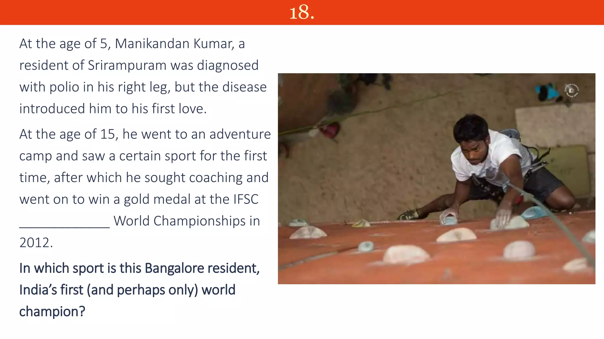 18.
At the age of 5, Manikandan Kumar, a
resident of Srirampuram was diagnosed
with polio in his right leg, but the disease
introduced him to his first love.
At the age of 15, he went to an adventure
camp and saw a certain sport for the first
time, after which he sought coaching and
went on to win a gold medal at the IFSC
____________ World Championships in
2012.
In which sport is this Bangalore resident,
India’s first (and perhaps only) world
champion?
 