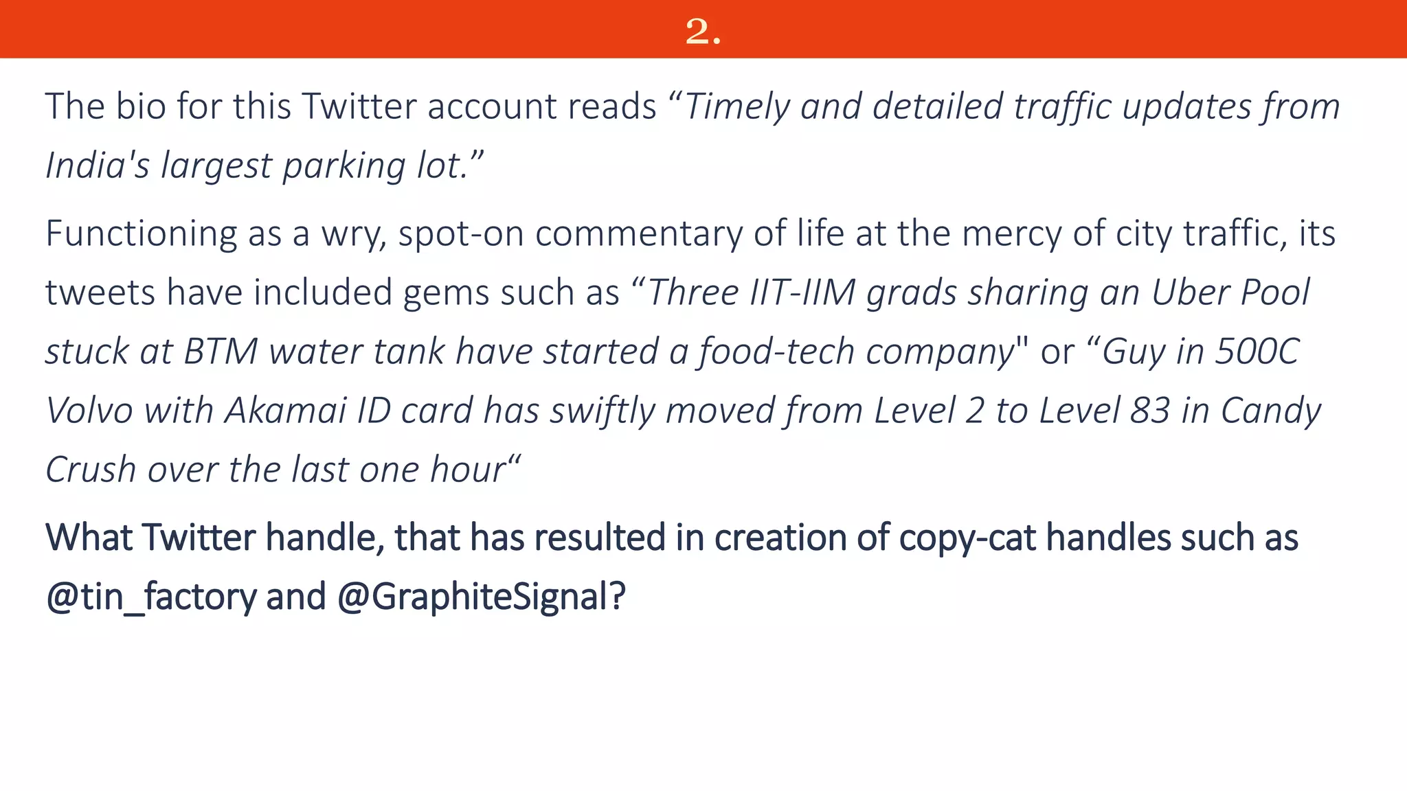 2.
The bio for this Twitter account reads “Timely and detailed traffic updates from
India's largest parking lot.”
Functioning as a wry, spot-on commentary of life at the mercy of city traffic, its
tweets have included gems such as “Three IIT-IIM grads sharing an Uber Pool
stuck at BTM water tank have started a food-tech company" or “Guy in 500C
Volvo with Akamai ID card has swiftly moved from Level 2 to Level 83 in Candy
Crush over the last one hour“
What Twitter handle, that has resulted in creation of copy-cat handles such as
@tin_factory and @GraphiteSignal?
 