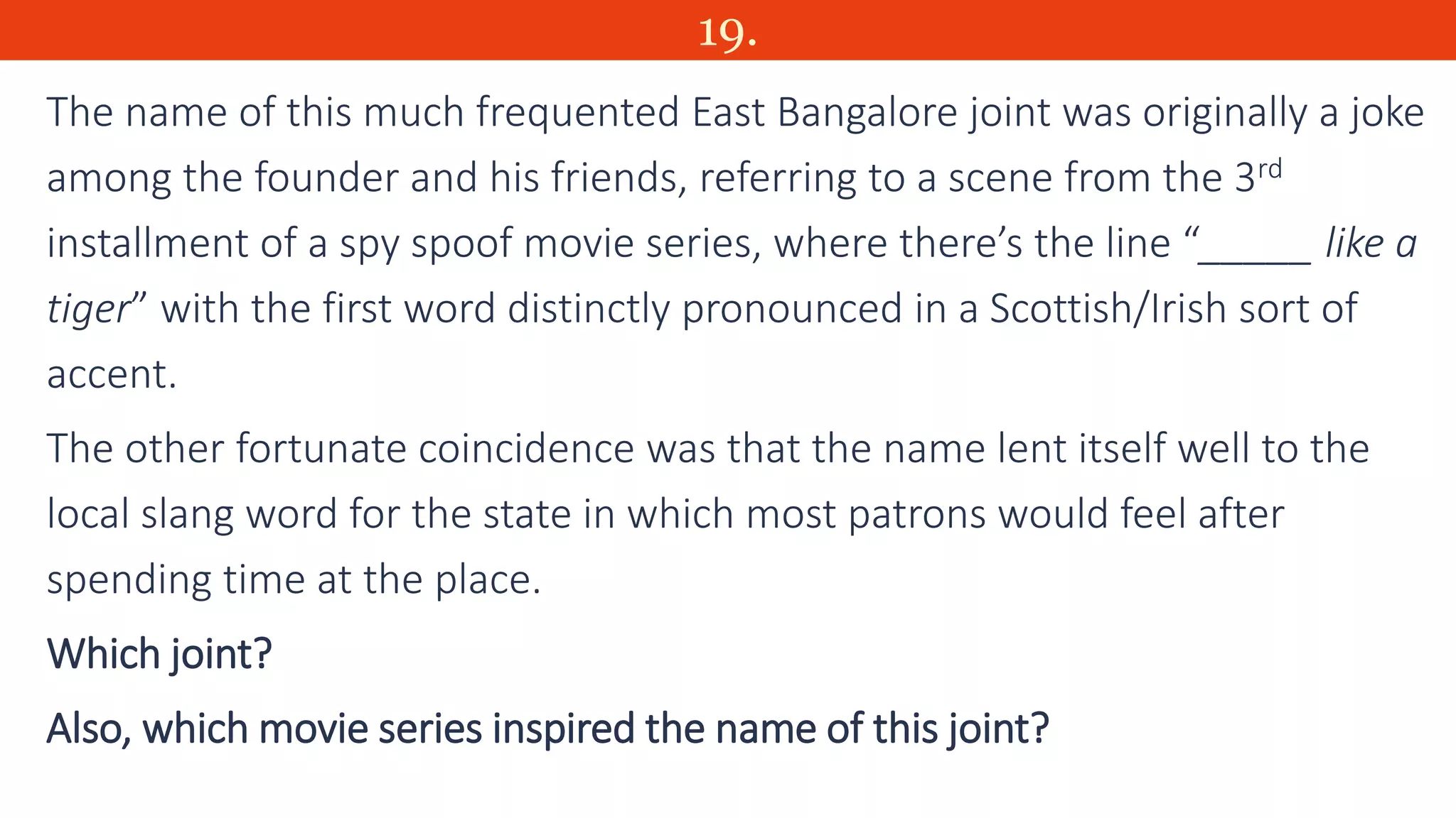 19.
The name of this much frequented East Bangalore joint was originally a joke
among the founder and his friends, referring to a scene from the 3rd
installment of a spy spoof movie series, where there’s the line “_____ like a
tiger” with the first word distinctly pronounced in a Scottish/Irish sort of
accent.
The other fortunate coincidence was that the name lent itself well to the
local slang word for the state in which most patrons would feel after
spending time at the place.
Which joint?
Also, which movie series inspired the name of this joint?
 